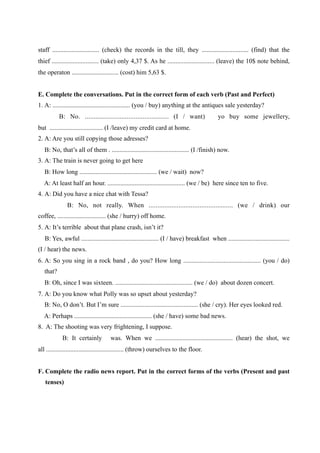 staff ............................. (check) the records in the till, they ............................. (find) that the
thief ............................. (take) only 4,37 $. As he ............................. (leave) the 10$ note behind,
the operaton ............................. (cost) him 5,63 $.


E. Complete the conversations. Put in the correct form of each verb (Past and Perfect)
1. A: ................................................ (you / buy) anything at the antiques sale yesterday?
           B: No. ................................................ (I / want)               yo buy some jewellery,
but ................................. (I /leave) my credit card at home.
2. A: Are you still copying those adresses?
   B: No, that’s all of them . ................................................ (I /finish) now.
3. A: The train is never going to get here
   B: How long ................................................ (we / wait) now?
   A: At least half an hour. ................................................ (we / be) here since ten to five.
4. A: Did you have a nice chat with Tessa?
              B: No, not really. When ................................................ (we / drink) our
coffee, .............................. (she / hurry) off home.
5. A: It’s terrible about that plane crash, isn’t it?
   B: Yes, awful ................................................ (I / have) breakfast when ......................................
(I / hear) the news.
6. A: So you sing in a rock band , do you? How long ................................................ (you / do)
   that?
   B: Oh, since I was sixteen. ................................................ (we / do) about dozen concert.
7. A: Do you know what Polly was so upset about yesterday?
   B: No, O don’t. But I’m sure ................................................ (she / cry). Her eyes looked red.
   A: Perhaps ................................................ (she / have) some bad news.
8. A: The shooting was very frightening, I suppose.
            B: It certainly          was. When we ................................................ (hear) the shot, we
all ................................................ (throw) ourselves to the floor.


F. Complete the radio news report. Put in the correct forms of the verbs (Present and past
   tenses)
 