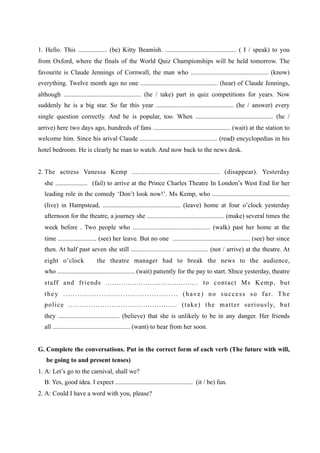 1. Hello. This .................. (be) Kitty Beamish. ............................................ ( I / speak) to you
from Oxford, where the finals of the World Quiz Championships will be held tomorrow. The
favourite is Claude Jennings of Cornwall, the man who ................................................ (know)
everything. Twelve month ago no one ................................................ (hear) of Claude Jennings,
although ................................................ (he / take) part in quiz competitions for years. Now
suddenly he is a big star. So far this year ................................................ (he / answer) every
single question correctly. And he is popular, too. When ................................................ (he /
arrive) here two days ago, hundreds of fans ................................................ (wait) at the station to
welcome him. Since his arival Claude ................................................ (read) encyclopedias in his
hotel bedroom. He is clearly he man to watch. And now back to the news desk.


2. The actress Vanessa Kemp ................................................ (disappear). Yesterday
   she .................... (fail) to arrive at the Prince Charles Theatre In London’s West End for her
   leading role in the comedy ‘Don’t look now!’. Ms Kemp, who ................................................
   (live) in Hampstead, ................................................ (leave) home at four o’clock yesterday
   afternoon for the theatre, a journey she ................................................ (make) several times the
   week before . Two people who ................................................ (walk) past her home at the
   time ........................ (see) her leave. But no one ................................................ (see) her since
   then. At half past seven she still ................................................ (not / arrive) at the theatre. At
   eight o’clock                     the theatre manager had to break the news to the audience,
   who ................................................ (wait) patiently for the pay to start. SInce yesterday, theatre
   staff and friends .......................................... to contact Ms Kemp, but
   t h e y . . . . . . . . . . . . . . . . . . . . . . . . . . . . . . . . . . . . . . . . . . . . . . . . ( h a v e ) n o s u c c e s s s o f a r. T h e
   p o l i c e . . . . . . . . . . . . . . . . . . . . . . . . . . . . . . . . . . . . . . . . . . . . . . . . ( t a k e ) t h e m a t t e r s e r i o u s l y, b u t
   they ...................................... (believe) that she is unlikely to be in any danger. Her friends
   all ................................................ (want) to hear from her soon.


G. Complete the conversations. Put in the correct form of each verb (The future with will,
    be going to and present tenses)
1. A: Let’s go to the carnival, shall we?
   B: Yes, good idea. I expect ................................................ (it / be) fun.
2. A: Could I have a word with you, please?
 