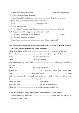B: Sorry, I’m a big hurry. My train ................................................ (leave) in fifteen miutes.
3. A: Have you decided about the course?
   B: Yes, I decided last weekend. ................................................ (I / apply) for a place.
4. A: I’m trying to move this cupboard, but it’s very heavy.
   B: Ell, ................................................ (I / help) you, then.
5. A: Is the shop open yet?
   B: No, but there’s someone inside. I think ................................................ (it / open)
6. A: Do you mind not leaving your papers all over the table?
   B: Oh, sorry. I’ll take them all with me when ................................................ (I / go)
7. A: It’s a public holiday next Monday.
   B: Yes, I know. ................................................ (you / do) anything special?


H. Complete the conversation. In each sentence choose the best form of the verb to express
    the future. Usually more than one answer is possible.
Mark: Hello, Claire. sarah tells me ................................................ (you / go) to New York.
Claire: Yes, ................................................ (I / spend) a couple of days there next
week. ................................................ (I / look) round the shos.
Mark: ................................................ (that / be ) exciting.
Claire: Exhausing, you mean. I think ................................................ (I / be) pretty tired when I
get back.
Mark: ................................................ (you / stay) with friends?
Claire: No, ................................................ (I / stay) at a hotel near Central Park.
But ................................................ (I / see) my friends. ................................................ (I / go) to
their apartment for a meal one evening . And it isn’t definite yet,
but ................................................ (we / see) a show.
Mark: And when ................................................ (you /leave)?
Claire: My flight ................................................ (be) on Tuesday morning.
Mark: OK, ................................................ (I /see) you whn you get back then.


I. Put in a form of the verb. Use the Future Continuous or the Future Perfect.
1. It’s quite a long way, isn’t it? We ................................................ (walk) about five miles by the
   time we get back, I’d say.
 