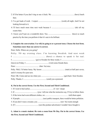 2. It’ll be better if you don’t ring at one o’clock. We ................................................ (have) lunch
   then.
3. I’ve got loads of work . I expect ................................................ (work) all night. And I’m not
   looking forward to it.
4. I’ll have much more time next week because I ................................................ (do) all my
   exams then.
5. I know you’ll put on a wonderful show. You ................................................ (have) so much
   practice by the time you perform it that it’s sure to be brilliant.


J. Complete the conversation. Use will, be going to or a present tense. Choose the best form.
   Sometimes more than one answer is correct.
Peter: Hello. Where are you going?
Polly: TO my evening class. I’m learning Swedish. And next week
I ................................................ (have) a chance to speak it for real.
I ................................................ (go) to Sweden for three weeks. I ................................................
(leave) on Friday. I ................................................ (visit) some friends there.
Peter: ................................................ (that / be) nice.
Polly: Well, I’d better hurry. My lesson ................................................ (start) at half past seven,
and it’s twenty-five past now.
Peter: OK. Come and see me when you ................................................ (get) back from Sweden.
Polly: Thanks. I ................................................ (send) you a postcard.


K. Put in the correct forms. Use the First, Second and Third Conditional.
1. If I went to bed earlier, ................................................ (I / not / sleep)
2. If ................................................ (you / tell) me what the instructios say, I’ll try to follow them.
3. If the twins had worn different clothes, we ................................................ (tell) them apart.
4. If people ................................................ (use) public transport, there would be better pollution.
5. If you don’t wear a sweater, you ................................................ (not / be) warm enough
6. If I ................................................ (see) the porduct advertised, I wouldn’t have bought it.


L. Adam is a music student. He rents a room from Mr Day. Put in the correct forms. Use
the First, Second and Third Conditional.
 