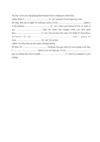 Mr. Day: Can’t you stop playing that trumpet? You’re making an awful noise.
Adam: Well, if ................................................ (I / not / practise), I won’t pass my exam.
Mr. Day: But why at night? It’s half past twelve. If you ................................................ (play) it
in the daytime, ................................................ (I / not / hear) you because I’d be at work. If
you ................................................ (tell) me about this trumpet when you first came
here, ................................................ (I / not / let) you have the room. I’m afraid it’s becoming a
nuisance. If you ................................................ (not / play) so
loud, ................................................ (It / not / be) so bad.
Adam: I’m sorry, but you can’t play a trumpet quietly
Mr Day: If I ................................................ (realize)a year ago what you were going to do, then
I ................................................ (throw) you out long ago. If you ................................................
(go) on making this noise at night, ................................................ (I / have) to complain to your
college.
 