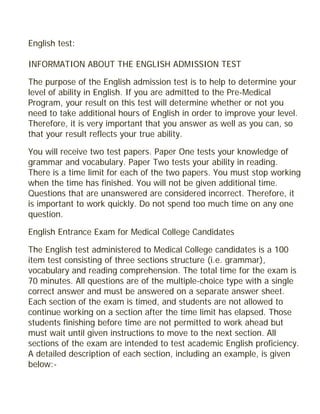 English test:
INFORMATION ABOUT THE ENGLISH ADMISSION TEST
The purpose of the English admission test is to help to determine your
level of ability in English. If you are admitted to the Pre-Medical
Program, your result on this test will determine whether or not you
need to take additional hours of English in order to improve your level.
Therefore, it is very important that you answer as well as you can, so
that your result reflects your true ability.
You will receive two test papers. Paper One tests your knowledge of
grammar and vocabulary. Paper Two tests your ability in reading.
There is a time limit for each of the two papers. You must stop working
when the time has finished. You will not be given additional time.
Questions that are unanswered are considered incorrect. Therefore, it
is important to work quickly. Do not spend too much time on any one
question.
English Entrance Exam for Medical College Candidates
The English test administered to Medical College candidates is a 100
item test consisting of three sections structure (i.e. grammar),
vocabulary and reading comprehension. The total time for the exam is
70 minutes. All questions are of the multiple-choice type with a single
correct answer and must be answered on a separate answer sheet.
Each section of the exam is timed, and students are not allowed to
continue working on a section after the time limit has elapsed. Those
students finishing before time are not permitted to work ahead but
must wait until given instructions to move to the next section. All
sections of the exam are intended to test academic English proficiency.
A detailed description of each section, including an example, is given
below:-
 