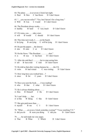 English Diagnostic Test – version two (standard)
64. The plane …….in at seven o’clock last night.
A flied B flew C has flown D I don’t know
65. “….you run ten miles?” “Yes, but I haven’t for a long time.”
A Will B Can C Could D I don’t know
66. The President always works………
A hardily B hard C very much D I don’t know
67. If it rains, you ……take a taxi.
A will B would C should D I don’t know
68. This time next week, I……..on the beach.
A be lying B am lying C will be lying D I don’t know
69. He put the papers ….the drawer.
A into B onto C at D I don’t know
70. On the News. “The President………….shot.”
A is B was C has been D I don’t know
71. After she said that I ………..her to stop seeing him.
A tell B have told C told D I don’t know
72. He told us that after visiting Jamaica he……..the US.
A visits B had visited C was visiting D I don’t know
73. How long have you worked here…?
A since B for C years D I don’t know
74. Have you seen the book…….I was reading?
A who B that C what D I don’t know
75. He is always thinking about……..
A Him B Himself C He D I don’t know
76. I can’t help …….her.
A to like B liking C like D I don’t know
77. She gets paid more than…..
A myself B me C I D I don’t know
78. “What……..at seven o’clock yesterday evening?” “I was watching T.V.”
A did you do B were you doing C did you D I don’t know
79. ……he said made me very angry.
A That B What C Which D I don’t know
Copyright © April 2002 – Maastricht University Language Centre, English Department 5
 