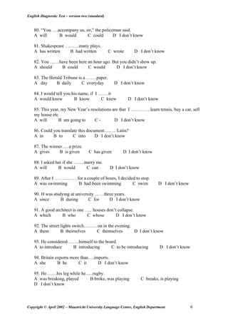 English Diagnostic Test – version two (standard)
80. “You ….accompany us, sir,” the policeman said.
A will B would C could D I don’t know
81. Shakespeare ………many plays.
A has written B had written C wrote D I don’t know
82. You ……have been here an hour ago. But you didn’t show up.
A should B could C would D I don’t know
83. The Herald Tribune is a …….paper.
A day B daily C everyday D I don’t know
84. I would tell you his name, if I …….it
A would know B know C knew D I don’t know
85. This year, my New Year’s resolutions are that I ………….learn tennis, buy a car, sell
my house etc
A will B am going to C - D I don’t know
86. Could you translate this document…….. Latin?
A in B to C into D I don’t know
87. The winner…..a prize.
A gives B is given C has given D I don’t know
88. I asked her if she …….marry me.
A will B would C can D I don’t know
89. After I ……………for a couple of hours, I decided to stop.
A was swimming B had been swimming C swim D I don’t know
90. H was studying at university ……three years.
A since B during C for D I don’t know
91. A good architect is one ….. houses don’t collapse.
A which B who C whose D I don’t know
92. The street lights switch………on in the evening.
A them B theirselves C themselves D I don’t know
93. He considered …….himself to the board.
A to introduce B introducing C to be introducing D I don’t know
94. Britain exports more than….imports.
A she B he C it D I don’t know
95. He…….his leg while he…..rugby.
A was breaking, played B broke, was playing C breaks, is playing
D I don’t know
Copyright © April 2002 – Maastricht University Language Centre, English Department 6
 