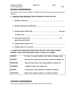 Colegio de la UNLPam EnglishTest Name:
4th
Year (Advanced) Date:
READING COMPREHENSION
Read the text about leisure activities in Britain and solve the following set of exercises
proposed.
A – COMPLETE THE SENTENCES WITH INFORMATION FROM THE TEXT.
1. British do voluntary __________________________________________________________.
2. Besides watching TV, British hire _____________________________________________.
3. During summer British like __________________________________________, whereas
in winter they ________________________________________________________________.
4. At the pubs, games like: _______________________________________________ are
played by many British.
5. Popular sports practiced are __________________________________________________.
6. Families “day out” is used to _________________________________________________.
B – MATCH THE UNDERLINED WORDS FROM THE TEXT WITH THEIR CORRECT
MEANING. MATCH THE DEFINITIONS USING A LETTER OR A NUMBER.
LEISURE To restore to a good condition after decay or damage; mend.
AVERAGE A person who is present at and views a spectacle, display, etc.
IMPROVING Time free from duty to rest, enjoy hobbies or sports, etc.
REPAIRING A typical amount, rate, degree, etc.
ROUTINE To bring into a more desirable or excellent condition.
SPECTATOR Duties done regularly; typical or everyday activities.
LISTENING COMPREHENSION
Listen to the weather forecast on the radio and do the exercises.
 