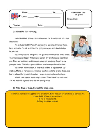 Name: _______________________ Nr.______                            Evaluation Test
                                                                                      6th grade
               Class: ______ Date: ____________________
                                                                               Evaluation:

                                                                               _____________________
     Teacher: _______________ Tutor: ________________
                                                                               ________________

     A - Read the text carefully.


       Hello! I'm Mark Wilson. I'm thirteen and I'm from Oxford, but I live
in London.
       I'm a student at St Patrick's school. I've got lots of friends there,
boys and girls. I'm tall and thin. I've got green eyes and short straight
brown hair.
       My family is quite a big one. I've got two twin brothers and a sister.
Their names are Roger, William and Sarah. My brothers are older than
me. They are eighteen and they are university students. Sarah is my
younger sister. She's four years old and she is very cute and active!
       My father, John Wilson, is forty-five and he is a gardener. My
mother, Maria, is Portuguese. She is a teacher and she is forty-three. We
live in a beautiful house in London. I share a room with my brothers.
       We all love sports, especially football. When there's a match on
TV, we watch it together and we like eating chips.


     B. Write True or false. Correct the false ones.


 1) Mark is from London.2) His eyes are brown.3) He has got two brothers.4) Sarah is his
                           cousin.5) Mr Wilson is an architect.
                                  6) He is 45 years old.
                               7) They don't like football.
 