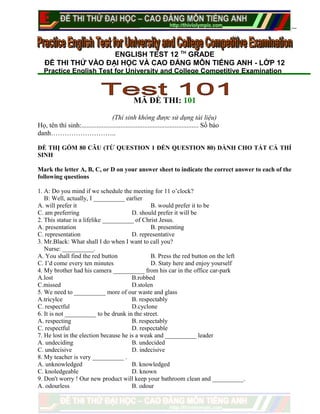 ENGLISH TEST 12 TH
GRADE
ĐỀ THI THỬ VÀO ĐẠI HỌC VÀ CAO ĐẲNG MÔN TIẾNG ANH - LỚP 12
Practice English Test for University and College Competitive Examination
MÃ ĐỀ THI: 101
(Thí sinh không được sử dụng tài liệu)
Họ, tên thí sinh:..................................................................... Số báo
danh………………………..
ĐỀ THỊ GỒM 80 CÂU (TỪ QUESTION 1 ĐẾN QUESTION 80) DÀNH CHO TẤT CẢ THÍ
SINH
Mark the letter A, B, C, or D on your answer sheet to indicate the correct answer to each of the
following questions
1. A: Do you mind if we schedule the meeting for 11 o’clock?
B: Well, actually, I __________ earlier
A. will prefer it B. would prefer it to be
C. am preferring D. should prefer it will be
2. This statue is a lifelike __________ of Christ Jesus.
A. presentation B. presenting
C. representation D. representative
3. Mr.Black: What shall I do when I want to call you?
Nurse: __________.
A. You shall find the red button B. Press the red button on the left
C. I’d come every ten minutes D. Staty here and enjoy yourself
4. My brother had his camera __________ from his car in the office car-park
A.lost B.robbed
C.missed D.stolen
5. We need to __________ more of our waste and glass
A.tricylce B. respectably
C. respectful D.cyclone
6. It is not __________ to be drunk in the street.
A. respecting B. respectably
C. respectful D. respectable
7. He lost in the election because he is a weak and __________ leader
A. undeciding B. undecided
C. undecisive D. indecisive
8. My teacher is very __________ .
A. unknowledged B. knowledged
C. knoledgeable D. known
9. Don't worry ! Our new product will keep your bathroom clean and __________.
A. odourless B. odour
 