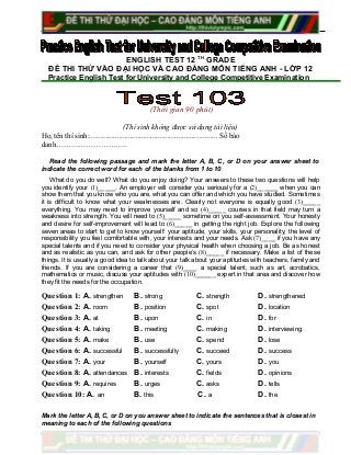 ENGLISH TEST 12 TH
GRADE
ĐỀ THI THỬ VÀO ĐẠI HỌC VÀ CAO ĐẲNG MÔN TIẾNG ANH - LỚP 12
Practice English Test for University and College Competitive Examination
(Thời gian 90 phút)
(Thí sinh không được sử dụng tài liệu)
Họ, tên thí sinh:..................................................................... Số báo
danh………………………..
Read the following passage and mark the letter A, B, C, or D on your answer sheet to
indicate the correct word for each of the blanks from 1 to 10
What do you do well? What do you enjoy doing? Your answers to these two questions will help
you identify your (1)_____. An employer will consider you seriously for a (2)______ when you can
show them that you know who you are, what you can offer and which you have studied. Sometimes
it is difficult to know what your weaknesses are. Clearly not everyone is equally good (3)_____
everything. You may need to improve yourself and so (4)_____ courses in that field may turn a
weakness into strength. You will need to (5)_____ sometime on you self-assessment. Your honesty
and desire for self-improvement will lead to (6)_____ in getting the right job. Explore the following
seven areas to start to get to know yourself: your aptitude, your skills, your personality, the level of
responsibility you feel comfortable with, your interests and your needs. Ask (7)____ if you have any
special talents and if you need to consider your physical health when choosing a job. Be as honest
and as realistic as you can, and ask for other people’s (8)_____ if necessary. Make a list of these
things. It is usually a good idea to talk about your talk about your aptitudes with teachers, family and
friends. If you are considering a career that (9)____ a special talent, such as art, acrobatics,
mathematics or music, discuss your aptitudes with (10)______ expert in that area and discover how
they fit the needs for the occupation.
Question 1: A. strengthen B. strong C. strength D. strengthened
Question 2: A. room B. position C. spot D. location
Question 3: A. at B. upon C. in D. for
Question 4: A. taking B. meeting C. making D. interviewing
Question 5: A. make B. use C. spend D. lose
Question 6: A. successful B. successfully C. succeed D. success
Question 7: A. your B. yourself C. yours D. you
Question 8: A. attendances B. interests C. fields D. opinions
Question 9: A. requires B. urges C. asks D. tells
Question 10: A. an B. this C. a D. the
Mark the letter A, B, C, or D on you answer sheet to indicate the sentences that is closest in
meaning to each of the following questions
 
