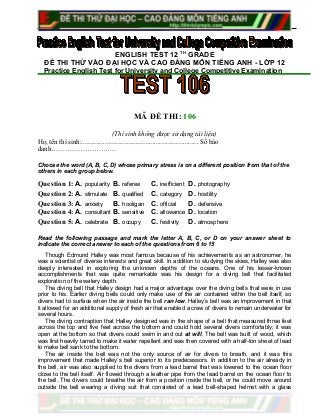 ENGLISH TEST 12 TH
GRADE
ĐỀ THI THỬ VÀO ĐẠI HỌC VÀ CAO ĐẲNG MÔN TIẾNG ANH - LỚP 12
Practice English Test for University and College Competitive Examination
MÃ ĐỀ THI: 106
(Thí sinh không được sử dụng tài liệu)
Họ, tên thí sinh:..................................................................... Số báo
danh………………………..
Choose the word (A, B, C, D) whose primary stress is on a different position from that of the
others in each group below.
Question 1: A. popularity B. referee C. inefficient D. photography
Question 2: A. stimulate B. qualified C. category D. hostility
Question 3: A. anxiety B. hooligan C. official D. defensive
Question 4: A. consultant B. sensitive C. allowance D. location
Question 5: A. celebrate B. occupy C. festivity D. atmosphere
Read the following passage and mark the letter A, B, C, or D on your answer sheet to
indicate the correct answer to each of the questions from 6 to 15
Though Edmund Halley was most famous because of his achievements as an astronomer, he
was a scientist of diverse interests and great skill. In addition to studying the skies, Halley was also
deeply interested in exploring the unknown depths of the oceans. One of his lesser-known
accomplishments that was quite remarkable was his design for a diving bell that facilitated
exploration of the watery depth.
The diving bell that Halley design had a major advantage over the diving bells that were in use
prior to his. Earlier diving bells could only make use of the air contained within the bell itself, so
divers had to surface when the air inside the bell ran low. Halley’s bell was an improvement in that
it allowed for an additional supply of fresh air that enabled a crew of divers to remain underwater for
several hours.
The diving contraption that Halley designed was in the shape of a bell that measured three feet
across the top and five feet across the bottom and could hold several divers comfortably; it was
open at the bottom so that divers could swim in and out at will. The bell was built of wood, which
was first heavily tarred to make it water repellent and was then covered with a half-ton sheet of lead
to make bell sank to the bottom.
The air inside the bell was not the only source of air for divers to breath, and it was this
improvement that made Halley’s bell superior to its predecessors. In addition to the air already in
the bell, air was also supplied to the divers from a lead barrel that was lowered to the ocean floor
close to the bell itself. Air flowed through a leather pipe from the lead barrel on the ocean floor to
the bell. The divers could breathe the air from a position inside the bell, or he could move around
outside the bell wearing a diving suit that consisted of a lead bell-shaped helmet with a glass
 