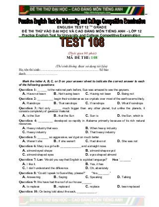 ENGLISH TEST 12 TH
GRADE
ĐỀ THI THỬ VÀO ĐẠI HỌC VÀ CAO ĐẲNG MÔN TIẾNG ANH - LỚP 12
Practice English Test for University and College Competitive Examination
(Thời gian 90 phút)
MÃ ĐỀ THI: 108
(Thí sinh không được sử dụng tài liệu)
Họ, tên thí sinh:..................................................................... Số báo
danh………………………..
Mark the letter A, B, C, or D on your answer sheet to indicate the correct answer to each
of the following questions
Question 1: ______ to the national park before, Sue was amazed to see the geysers.
A. Have not been B. Not having been C. Having not been D. Being not
Question 2: __________ begin their existence as ice crystals over most of the earth seems likely.
A. Raindrops B. That raindrops C. If raindrops D. What if raindrops
Question 3: Not only ______ much bigger than any other planet, but unlike the planets, it
consists completely of gaseous material.
A. is the Sun B. that the Sun C. Sun is D. the Sun, which is
Question 4: _________ developed so rapidly in Alabama primarily because of its rich natural
resources.
A. Heavy industry that was B. When heavy industry
C. Heavy industry D. That heavy industry
Question 5: _______ so aggressive, we’d get on much better.
A. Weren’t she B. If she weren’t C. Had she not D. She was not
Question 6: Mary is a girl with _____________ and a straight nose.
A. almond-eyed shape B. almond-shape eyed
C. almond-shaped eyes D. eyes shaped almond
Question 7: Lan: ‘Would you say that English is a global language?’ Hoa: ‘_______’
A. I like it. B. Yes, it has
C. I don’t understand the difference D. Oh, absolutely
Question 8: “Could I speak to Susie May, please?” “Yes._______.”
A. Answering B. Saying C. Speaking D. Talking
Question 9: We have had the roof of our house ______
A. to replace B. replaced C. replace D. been replaced
Question 10: On being told about the sack, ____________.
 