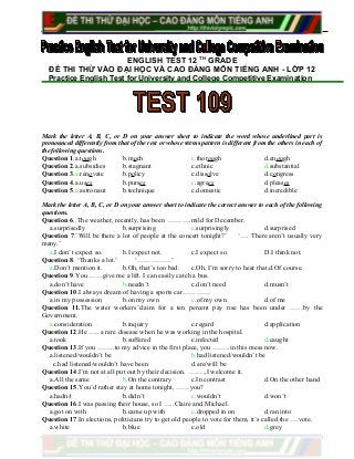 ENGLISH TEST 12 TH
GRADE
ĐỀ THI THỬ VÀO ĐẠI HỌC VÀ CAO ĐẲNG MÔN TIẾNG ANH - LỚP 12
Practice English Test for University and College Competitive Examination
Mark the letter A, B, C, or D on your answer sheet to indicate the word whose underlined part is
pronounced differently from that of the rest or whose stress pattern is different from the others in each of
the following questions.
Question 1.a.tough b.much c.thorough d.enough
Question 2.a.subsidies b.stagnant c.ethnic d.substantial
Question 3.a.renovate b.policy c.dissolve d.congress
Question 4.a.uses b.purses c.agrees d.pleases
Question 5.a.astronaut b.technique c.domestic d.incredible
Mark the letter A, B, C, or D on your answer sheet to indicate the correct answer to each of the following
questions.
Question 6..The weather, recently, has been ……….mild for December.
a.surprisedly b.surprising c.surprisingly d.surprised
Question 7.’Will be there a lot of people at the concert tonight?’ ‘…. There aren’t usually very
many.’
a.I don’t expect so. b.I expect not. c.I expect so. D.I think not.
Question 8. ‘Thanks a lot.’ ‘……………’
a.Don’t mention it. b.Oh, that’s too bad. c.Oh, I’m sorry to hear that.d.Of course.
Question 9.You ……give me a lift. I can easily catch a bus.
a.don’t have b.needn’t c.don’t need d.musn’t
Question 10.I always dream of having a sports car…………
a.in my possession b.on my own c.of my own d.of me
Question 11.The water workers’claim for a ten percent pay rise has been under ……by the
Government.
a.consideration b.inquiry c.regard d.application
Question 12.He ….. a rare disease when he was working in the hospital.
a.took b.suffered c.infected d.caught
Question 13.If you ……..to my advice in the first place, you ……..in this mess now.
a.listened/wouldn’t be b.had listened/wouldn’t be
c.had listened/wouldn’t have been d.are/will be
Question 14.I’m not at all put out by their decision. …….,I welcome it.
a.All the same b.On the contrary c.In contrast d.On the other hand
Question 15.You’d rather stay at home tonight, ……you?
a.hadn/t b.didn’t c.wouldn’t d.won’t
Question 16.I was passing their house, so I …..Claire and Michael.
a.got on with b.came up with c.dropped in on d.ran into
Question 17.In elections, politicians try to get old people to vote for them, it’s called the ….vote.
a.white b.blue c.old d.grey
 
