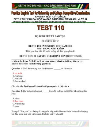 ENGLISH TEST 12 TH
GRADE
ĐỀ THI THỬ VÀO ĐẠI HỌC VÀ CAO ĐẲNG MÔN TIẾNG ANH - LỚP 12
Practice English Test for University and College Competitive Examination
BỘ GIÁO DỤC VÀ ĐÀO TẠO
ĐỀ CHÍNH THỨC
ĐỀ THI TUYỂN SINH ĐẠI HỌC NĂM 2010
Môn: TIẾNG ANH; Khối D
Thời gian làm bài: 90 phút, không kể thời gian phát đề
ĐỀ THI GỒM 80 CÂU (TỪ QUESTION 1 ĐẾN QUESTION 80)
I. Mark the letter A, B, C, or D on your answer sheet to indicate the correct
answer to each of the following questions.
Question 1: Neil Armstrong was the first man ______ on the moon.
A. to walk
B. walking
C. walked
D. has walked
Cấu trúc: the first/second/.../next/last/ youngest... + (N) + to V
Question 2: Our industrial output______ from $2 million in 2002 to $4 million this
year.
A. rises
B. has risen
C. was rising
D. rose
Trạng từ "this year" => Động từ trong câu này phải chia ở thì hoàn thành (hành động
bắt đầu trong quá khứ và kéo dài đến hiện tại) => chọn B.
 