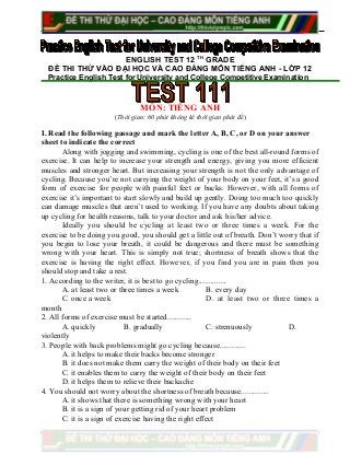 ENGLISH TEST 12 TH
GRADE
ĐỀ THI THỬ VÀO ĐẠI HỌC VÀ CAO ĐẲNG MÔN TIẾNG ANH - LỚP 12
Practice English Test for University and College Competitive Examination
MÔN: TIẾNG ANH
(Thời gian: 60 phút không kể thời gian phát đề)
I. Read the following passage and mark the letter A, B, C, or D on your answer
sheet to indicate the correct
Along with jogging and swimming, cycling is one of the best all-round forms of
exercise. It can help to increase your strength and energy, giving you more efficient
muscles and stronger heart. But increasing your strength is not the only advantage of
cycling. Because you’re not carrying the weight of your body on your feet, it’s a good
form of exercise for people with painful feet or backs. However, with all forms of
exercise it’s important to start slowly and build up gently. Doing too much too quickly
can damage muscles that aren’t used to working. If you have any doubts about taking
up cycling for health reasons, talk to your doctor and ask his/her advice.
Ideally you should be cycling at least two or three times a week. For the
exercise to be doing you good, you should get a little out of breath. Don’t worry that if
you begin to lose your breath, it could be dangerous and there must be something
wrong with your heart. This is simply not true; shortness of breath shows that the
exercise is having the right effect. However, if you find you are in pain then you
should stop and take a rest.
1. According to the writer, it is best to go cycling..............
A. at least two or three times a week B. every day
C. once a week D. at least two or three times a
month
2. All forms of exercise must be started............
A. quickly B. gradually C. strenuously D.
violently
3. People with back problems might go cycling because.............
A. it helps to make their backs become stronger
B. it does not make them carry the weight of their body on their feet
C. it enables them to carry the weight of their body on their feet
D. it helps them to relieve their backache
4. You should not worry about the shortness of breath because..............
A. it shows that there is something wrong with your heart
B. it is a sign of your getting rid of your heart problem
C. it is a sign of exercise having the right effect
 