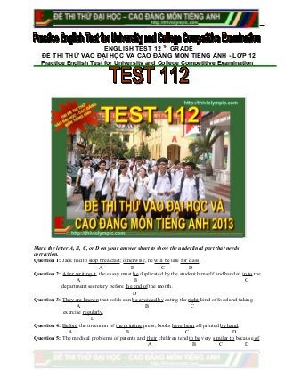 ENGLISH TEST 12 TH
GRADE
ĐỀ THI THỬ VÀO ĐẠI HỌC VÀ CAO ĐẲNG MÔN TIẾNG ANH - LỚP 12
Practice English Test for University and College Competitive Examination
Mark the letter A, B, C, or D on your answer sheet to show the underlined part that needs
correction.
Question 1: Jack had to skip breakfast; otherwise, he will be late for class.
A B C D
Question 2: After writing it, the essay must be duplicated by the student himself and handed in to the
A B C
department secretary before the end of the month.
D
Question 3: They are known that colds can be avoided by eating the right kind of food and taking
A B C
exercise regularly.
D
Question 4: Before the invention of the printing press, books have been all printed by hand.
A B C D
Question 5: The medical problems of parents and their children tend to be very similar to because of
A B C D
 