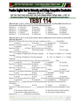 ENGLISH TEST 12 TH
GRADE
ĐỀ THI THỬ VÀO ĐẠI HỌC VÀ CAO ĐẲNG MÔN TIẾNG ANH - LỚP 12
Practice English Test for University and College Competitive Examination
Mark the letter A, B, C, or D on your answer sheet to indicate the word that differs from the rest
in the position of the main stress in each of the following questions.
Question 1: A. foreword B. preface C. index D. mature
Question 2: A. character B. procedure C. sophomore D. plagiarize
Question 3: A. photography B. inaccurate C. eligible D. originate
Question 4: A. official B. delicate C. opponent D. diploma
Question 5: A. extracurricular B. auditorium C. recommendation D. cooperation
Mark the letter A, B, C or D on your answer sheet to indicate the correct answer to each of the
following Questions.
Question 6: Workers who do not obey the safety regulations will be _______ immediately.
A. refused B. rejected C. disapproved D. dismissed
Question 7: I’m sorry, teacher. I’ve _______ my homework on the bus.
A. forgotten B. let C. missed D. left
Question 8: She _______ for hours. That’s why her eyes are red now.
A. cried B. has been crying C. has cried D. was crying
Question 9: TOEFL stands for _______ .
A. Teaching of English like a Foreign Language B. Testing of English as a Foreign
Language
C. Teaching of English as a Foreign Language D. Test of English as a Foreign
Language
Question 10: He did not share his secrets with many people but he _______ in her.
A. confessed B. consented C. confided D. revealed
Question 11: He drove fast and arrived an hour _______ of schedule.
A. in advance B. ahead C. in front D. on account
Question 12: The area was _______ by that storm, wasn’t it ?
A. attacked B. struck C. beaten D. infected
Question 13: An architect planning a new house should always _______ in mind his client’s needs.
A. carry B. bear C. remember D. take
Question 14: My sister supports her living by _______ of evening jobs.
A. means B. ways C. methods D. measures
Question 15: He always did well at school _______ having his early education disrupted by illness.
A. apart from B. in spite of C. in addition to D. because of
Question 16: In ____ people, the areas of the brain that control speech are located in the left
hemisphere.
A. mostly B. most C. almost D. most of
Question 17: Stars shine because of _______ produced by the nuclear reactions taking place within
them.
A. the amount of light and heat is B. which the amount of light and heat
C. the amount of light and heat that it is D. the amount of light and heat
Question 18: ________ is not clear to researchers.
 