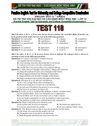 ENGLISH TEST 12 TH
GRADE
ĐỀ THI THỬ VÀO ĐẠI HỌC VÀ CAO ĐẲNG MÔN TIẾNG ANH - LỚP 12
Practice English Test for University and College Competitive Examination
Mark the letter A, B, C, or D on your answer sheet to indicate the word that differs from the rest
in the position of the main stress in each of the following questions.
Question 1: A. curriculum B. discourteous C. category D. compulsory
Question 2: A. ancestor B. significance C. valuable D. ceremony
Question 3: A. generational B. communicative C. disobedient D.
argumentative
Question 4: A. academic B. application C. kindergarten D. interruptive
Question 5: A. nervousness B. confidence C. creative D. feature
Mark the letter A, B, C, or D on your answer sheet to indicate the sentence that is closest in
meaning to each of the following questions.
Question 6: If I were in your shoe, I would let him go.
A. I suggest that you let him go.
B. I was wearing your shoe and would like to let him go.
C. I advise you to wear your shoe and let him go.
D. I would like to be in your shoe so he could let him go.
Question 7: “Why I haven’t thought of this before,” Dung said to himself.
A. Dung advised himself not to have thought of that before.
B. Dung suggested himself not thinking of that before.
C. Dung said that why he hadn’t thought of that before
D. Dung wondered why he hadn’t thought of that before.
Question 8: Strong as he is, he still can’t lift that box
A. He’s very strong, but he still can lift that box.
B. However strong he is, he still can’t lift that box.
C. He still can’t lift that box because he’s not as strong.
D. The box was too heavy for him to lift.
Question 9: So far as you’ve explained the problem, it doesn’t sound too bad.
A. The problem didn’t seem very bad until you’ve explained it.
B. The problem can’t be any worse than you’ve made it sound.
C. If you hadn’t explained it so well, the problem would seem worse.
D. The problem wouldn’t have sounded bad if you explained it.
Question 10: What he did came as no surprise to me.
A. He told me that he was not surprised. B. His behaviour surprised me.
C. I was not surprised by his actions. D. He was surprised when I came.
Question 11: The firemen were in time to save the people but not the house.
A. The house was saved but the people were lost.
B. The people were saved and so was the house.
C. Both the people and the house were lost in the fire.
 