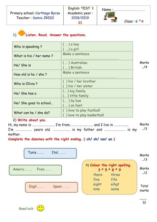 Primary school: Carthage Byrsa
Teacher : Semia JRIDI
English TEST 1
Academic year :
2018/2019
G1
Name : ………………………
Class : 6 th
A
1) Listen. Read. Answer the questions.
Who is speaking ?
( … ) a boy
( …) a girl
What is his / her name ?
Make a sentence
………………………………………….
He/ She is
( … ) Australian.
( … ) British.
How old is he / she ?
Make a sentence
…………………………………………
Who is Olivia ?
( ) his / her brother
( ) his / her sister
He/ She has a
(… ) big family.
(… ) little family.
He/ She goes to school…
(… ) by bus
( … ) on feet
What can he / she do?
( ) love to play football
( ) love to play basketball
2) Write about you.
Hi, my name is ……………………….. I’m from…………….………….. and I live in ……………...
I’m ………………… years old. …………………. is my father and ……………………… is my
mother.
Complete the dominos with the right ending. ( ch/ sh/ ian/ an )
Marks
…/4
Marks
…/3
Marks
…/3
Marks
…/2
Total
marks
12
Good luck
4) Colour the right spelling.
3 * 5 * 8 * 9
there three
five fife
eight eihgt
nine naine
Tunis…….. Ital……..
Americ…….. Fren……..
Engli…….. Spani……..
 