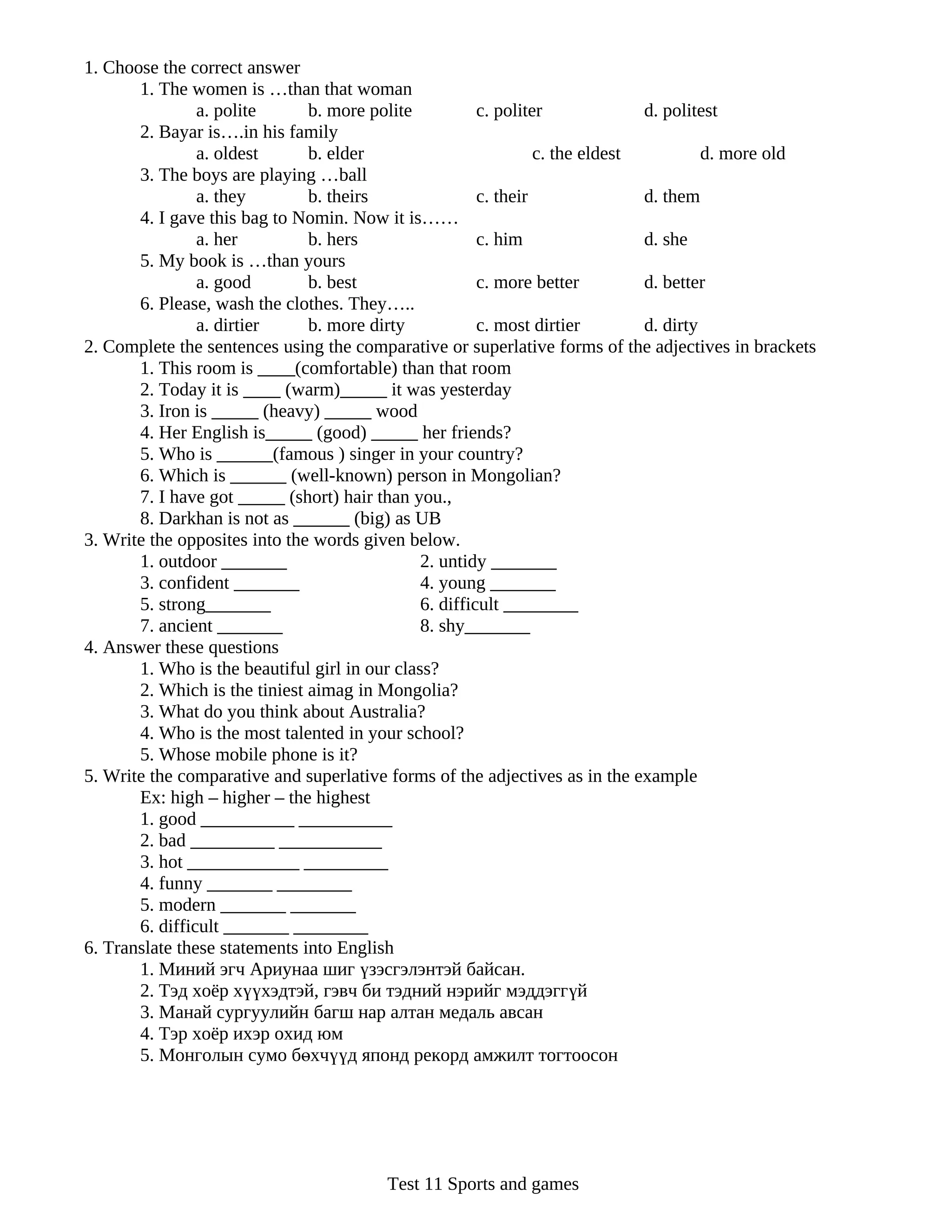 1. Choose the correct answer
       1. The women is …than that woman
                a. polite      b. more polite           c. politer             d. politest
       2. Bayar is….in his family
                a. oldest      b. elder                          c. the eldest          d. more old
       3. The boys are playing …ball
                a. they        b. theirs                c. their               d. them
       4. I gave this bag to Nomin. Now it is……
                a. her         b. hers                  c. him                 d. she
       5. My book is …than yours
                a. good        b. best                  c. more better         d. better
       6. Please, wash the clothes. They…..
                a. dirtier     b. more dirty            c. most dirtier        d. dirty
2. Complete the sentences using the comparative or superlative forms of the adjectives in brackets
       1. This room is ____(comfortable) than that room
       2. Today it is ____ (warm)_____ it was yesterday
       3. Iron is _____ (heavy) _____ wood
       4. Her English is_____ (good) _____ her friends?
       5. Who is ______(famous ) singer in your country?
       6. Which is ______ (well-known) person in Mongolian?
       7. I have got _____ (short) hair than you.,
       8. Darkhan is not as ______ (big) as UB
3. Write the opposites into the words given below.
       1. outdoor _______                      2. untidy _______
       3. confident _______                    4. young _______
       5. strong_______                        6. difficult ________
       7. ancient _______                      8. shy_______
4. Answer these questions
       1. Who is the beautiful girl in our class?
       2. Which is the tiniest aimag in Mongolia?
       3. What do you think about Australia?
       4. Who is the most talented in your school?
       5. Whose mobile phone is it?
5. Write the comparative and superlative forms of the adjectives as in the example
       Ex: high – higher – the highest
       1. good __________ __________
       2. bad _________ ___________
       3. hot ____________ _________
       4. funny _______ ________
       5. modern _______ _______
       6. difficult _______ ________
6. Translate these statements into English
       1. Миний эгч Ариунаа шиг үзэсгэлэнтэй байсан.
       2. Тэд хоёр хүүхэдтэй, гэвч би тэдний нэрийг мэддэггүй
       3. Манай сургуулийн багш нар алтан медаль авсан
       4. Тэр хоёр ихэр охид юм
       5. Монголын сумо бөхчүүд японд рекорд амжилт тогтоосон




                                         Test 11 Sports and games
 