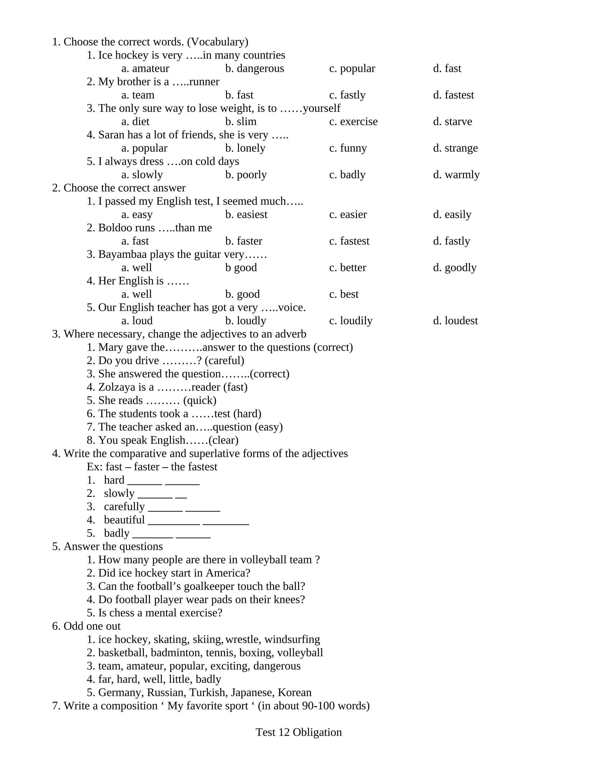 1. Choose the correct words. (Vocabulary)
       1. Ice hockey is very …..in many countries
                a. amateur               b. dangerous       c. popular    d. fast
       2. My brother is a …..runner
                a. team                  b. fast            c. fastly     d. fastest
       3. The only sure way to lose weight, is to ……yourself
                a. diet                  b. slim            c. exercise   d. starve
       4. Saran has a lot of friends, she is very …..
                a. popular               b. lonely          c. funny      d. strange
       5. I always dress ….on cold days
                a. slowly                b. poorly          c. badly      d. warmly
2. Choose the correct answer
       1. I passed my English test, I seemed much…..
                a. easy                  b. easiest         c. easier     d. easily
       2. Boldoo runs …..than me
                a. fast                  b. faster          c. fastest    d. fastly
       3. Bayambaa plays the guitar very……
                a. well                  b good             c. better     d. goodly
       4. Her English is ……
                a. well                  b. good            c. best
       5. Our English teacher has got a very …..voice.
                a. loud                  b. loudly          c. loudily    d. loudest
3. Where necessary, change the adjectives to an adverb
       1. Mary gave the……….answer to the questions (correct)
       2. Do you drive ………? (careful)
       3. She answered the question……..(correct)
       4. Zolzaya is a ………reader (fast)
       5. She reads ……… (quick)
       6. The students took a ……test (hard)
       7. The teacher asked an…..question (easy)
       8. You speak English……(clear)
4. Write the comparative and superlative forms of the adjectives
       Ex: fast – faster – the fastest
       1. hard ______ ______
       2. slowly ______ __
       3. carefully ______ ______
       4. beautiful _________ ________
       5. badly _______ ______
5. Answer the questions
       1. How many people are there in volleyball team ?
       2. Did ice hockey start in America?
       3. Can the football’s goalkeeper touch the ball?
       4. Do football player wear pads on their knees?
       5. Is chess a mental exercise?
6. Odd one out
       1. ice hockey, skating, skiing, wrestle, windsurfing
       2. basketball, badminton, tennis, boxing, volleyball
       3. team, amateur, popular, exciting, dangerous
       4. far, hard, well, little, badly
       5. Germany, Russian, Turkish, Japanese, Korean
7. Write a composition ‘ My favorite sport ‘ (in about 90-100 words)

                                            Test 12 Obligation
 