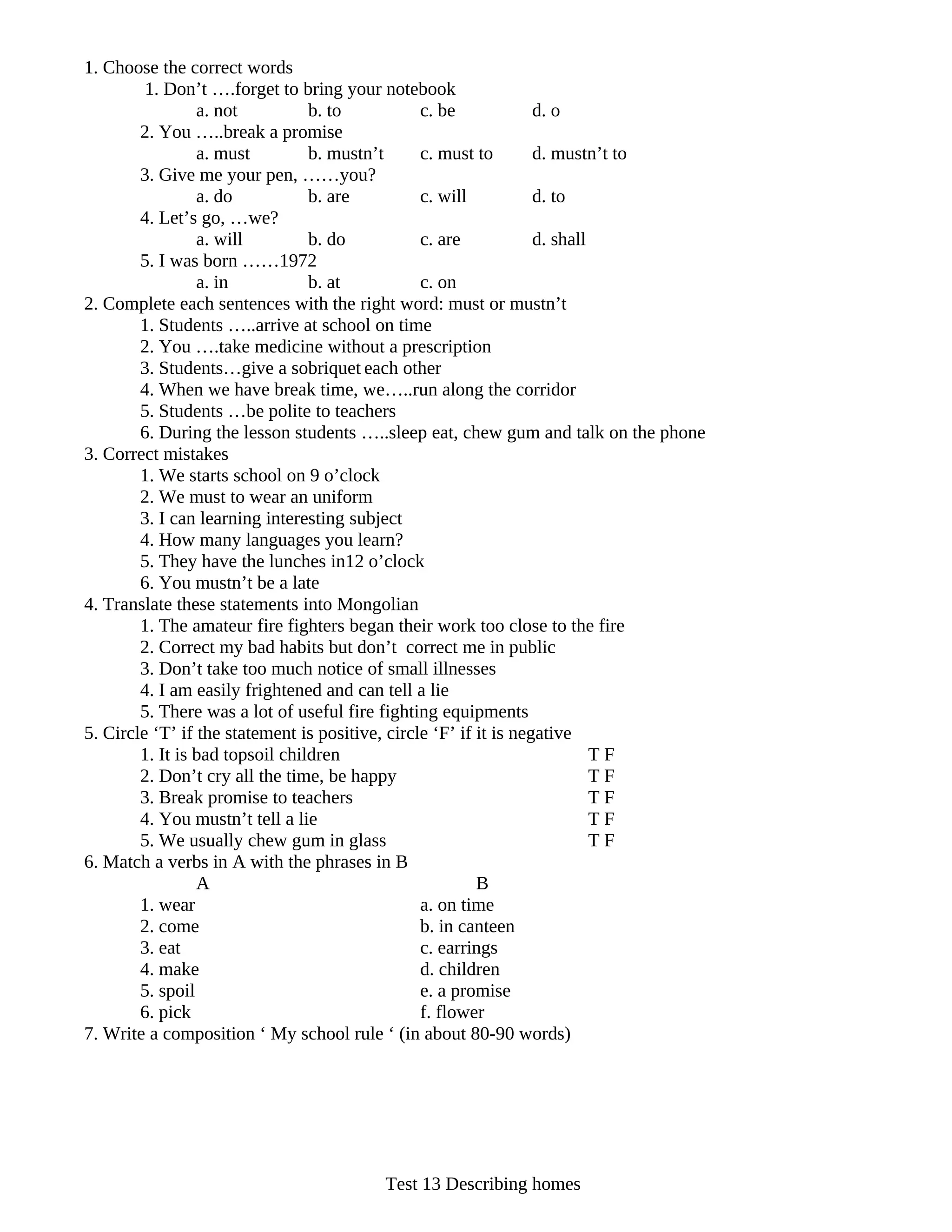 1. Choose the correct words
         1. Don’t ….forget to bring your notebook
                 a. not          b. to           c. be             d. o
        2. You …..break a promise
                 a. must         b. mustn’t      c. must to        d. mustn’t to
        3. Give me your pen, ……you?
                 a. do           b. are          c. will           d. to
        4. Let’s go, …we?
                 a. will         b. do           c. are            d. shall
        5. I was born ……1972
                 a. in           b. at           c. on
2. Complete each sentences with the right word: must or mustn’t
        1. Students …..arrive at school on time
        2. You ….take medicine without a prescription
        3. Students…give a sobriquet each other
        4. When we have break time, we…..run along the corridor
        5. Students …be polite to teachers
        6. During the lesson students …..sleep eat, chew gum and talk on the phone
3. Correct mistakes
        1. We starts school on 9 o’clock
        2. We must to wear an uniform
        3. I can learning interesting subject
        4. How many languages you learn?
        5. They have the lunches in12 o’clock
        6. You mustn’t be a late
4. Translate these statements into Mongolian
        1. The amateur fire fighters began their work too close to the fire
        2. Correct my bad habits but don’t correct me in public
        3. Don’t take too much notice of small illnesses
        4. I am easily frightened and can tell a lie
        5. There was a lot of useful fire fighting equipments
5. Circle ‘T’ if the statement is positive, circle ‘F’ if it is negative
        1. It is bad topsoil children                                       TF
        2. Don’t cry all the time, be happy                                 TF
        3. Break promise to teachers                                        TF
        4. You mustn’t tell a lie                                           TF
        5. We usually chew gum in glass                                     TF
6. Match a verbs in A with the phrases in B
                 A                                        B
        1. wear                                  a. on time
        2. come                                  b. in canteen
        3. eat                                   c. earrings
        4. make                                  d. children
        5. spoil                                 e. a promise
        6. pick                                  f. flower
7. Write a composition ‘ My school rule ‘ (in about 80-90 words)




                                       Test 13 Describing homes
 