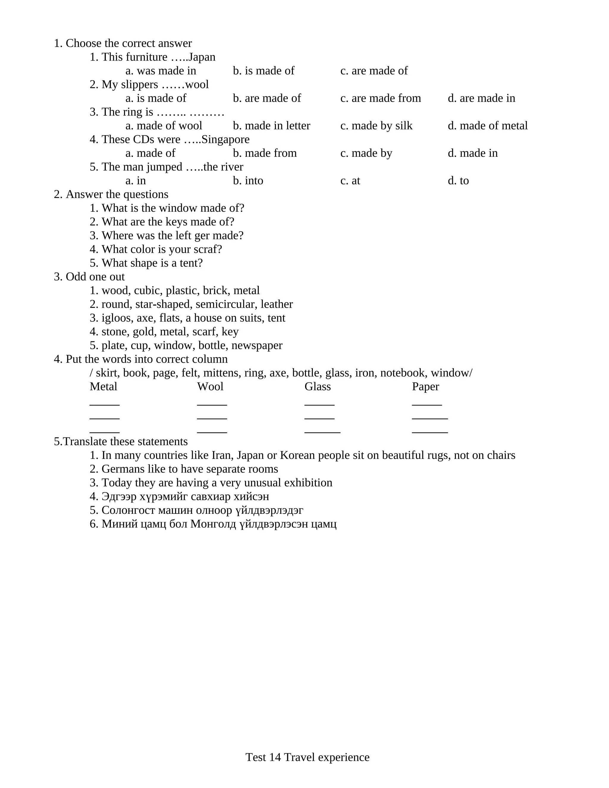 1. Choose the correct answer
        1. This furniture …..Japan
                 a. was made in          b. is made of            c. are made of
        2. My slippers ……wool
                 a. is made of           b. are made of           c. are made from       d. are made in
        3. The ring is …….. ………
                 a. made of wool         b. made in letter        c. made by silk        d. made of metal
        4. These CDs were …..Singapore
                 a. made of              b. made from             c. made by             d. made in
        5. The man jumped …..the river
                 a. in                   b. into                  c. at                  d. to
2. Answer the questions
        1. What is the window made of?
        2. What are the keys made of?
        3. Where was the left ger made?
        4. What color is your scraf?
        5. What shape is a tent?
3. Odd one out
        1. wood, cubic, plastic, brick, metal
        2. round, star-shaped, semicircular, leather
        3. igloos, axe, flats, a house on suits, tent
        4. stone, gold, metal, scarf, key
        5. plate, cup, window, bottle, newspaper
4. Put the words into correct column
        / skirt, book, page, felt, mittens, ring, axe, bottle, glass, iron, notebook, window/
        Metal                     Wool                   Glass                    Paper
        _____                     _____                  _____                    _____
        _____                     _____                  _____                    ______
        _____                     _____                  ______                   ______
5.Translate these statements
        1. In many countries like Iran, Japan or Korean people sit on beautiful rugs, not on chairs
        2. Germans like to have separate rooms
        3. Today they are having a very unusual exhibition
        4. Эдгээр хүрэмийг савхиар хийсэн
        5. Солонгост машин олноор үйлдвэрлэдэг
        6. Миний цамц бол Монголд үйлдвэрлэсэн цамц




                                          Test 14 Travel experience
 