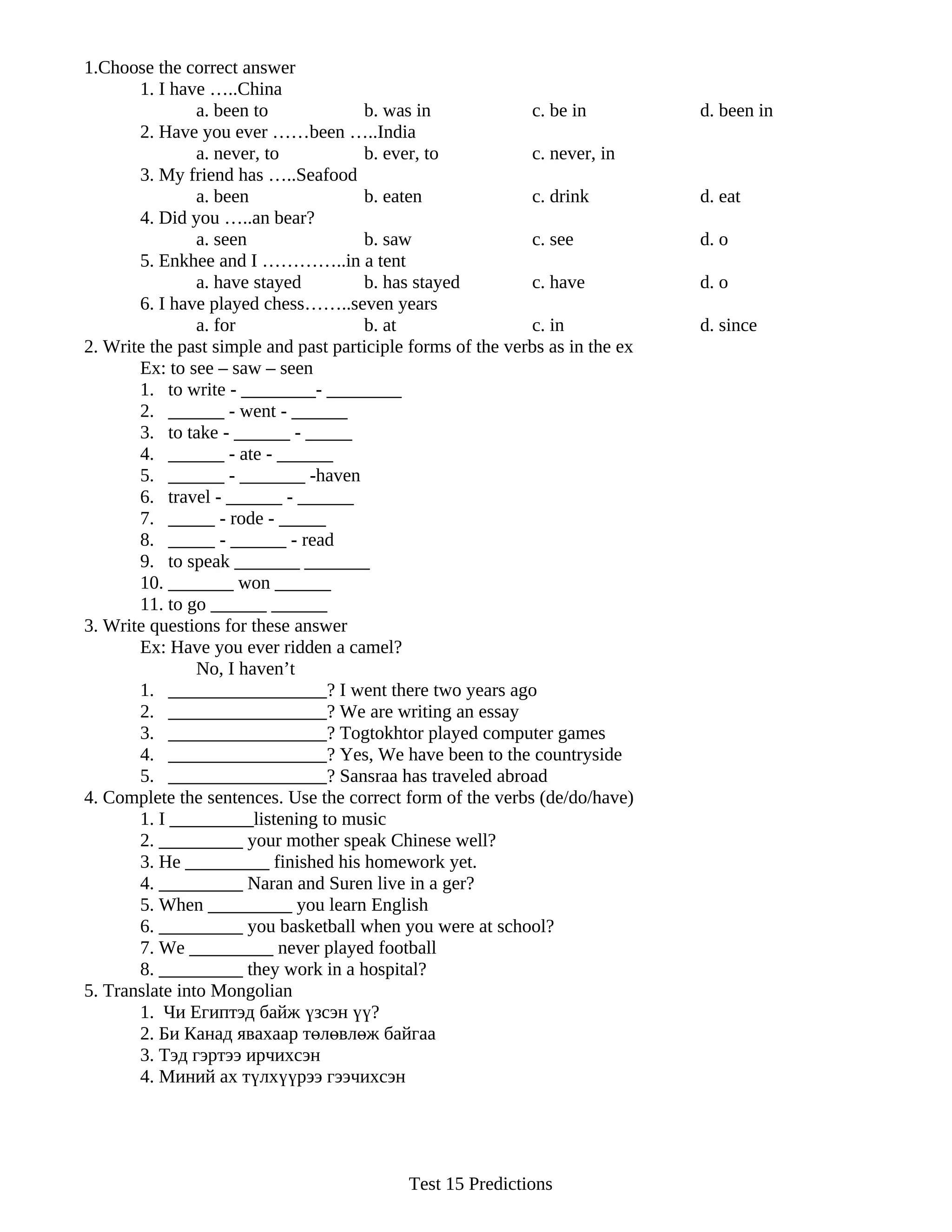 1.Choose the correct answer
       1. I have …..China
                a. been to            b. was in              c. be in          d. been in
       2. Have you ever ……been …..India
                a. never, to          b. ever, to            c. never, in
       3. My friend has …..Seafood
                a. been               b. eaten               c. drink          d. eat
       4. Did you …..an bear?
                a. seen               b. saw                 c. see            d. o
       5. Enkhee and I …………..in a tent
                a. have stayed        b. has stayed          c. have           d. o
       6. I have played chess……..seven years
                a. for                b. at                  c. in             d. since
2. Write the past simple and past participle forms of the verbs as in the ex
       Ex: to see – saw – seen
       1. to write - ________- ________
       2. ______ - went - ______
       3. to take - ______ - _____
       4. ______ - ate - ______
       5. ______ - _______ -haven
       6. travel - ______ - ______
       7. _____ - rode - _____
       8. _____ - ______ - read
       9. to speak _______ _______
       10. _______ won ______
       11. to go ______ ______
3. Write questions for these answer
       Ex: Have you ever ridden a camel?
                No, I haven’t
       1. _________________? I went there two years ago
       2. _________________? We are writing an essay
       3. _________________? Togtokhtor played computer games
       4. _________________? Yes, We have been to the countryside
       5. _________________? Sansraa has traveled abroad
4. Complete the sentences. Use the correct form of the verbs (de/do/have)
       1. I _________listening to music
       2. _________ your mother speak Chinese well?
       3. He _________ finished his homework yet.
       4. _________ Naran and Suren live in a ger?
       5. When _________ you learn English
       6. _________ you basketball when you were at school?
       7. We _________ never played football
       8. _________ they work in a hospital?
5. Translate into Mongolian
       1. Чи Египтэд байж үзсэн үү?
       2. Би Канад явахаар төлөвлөж байгаа
       3. Тэд гэртээ ирчихсэн
       4. Миний ах түлхүүрээ гээчихсэн




                                            Test 15 Predictions
 