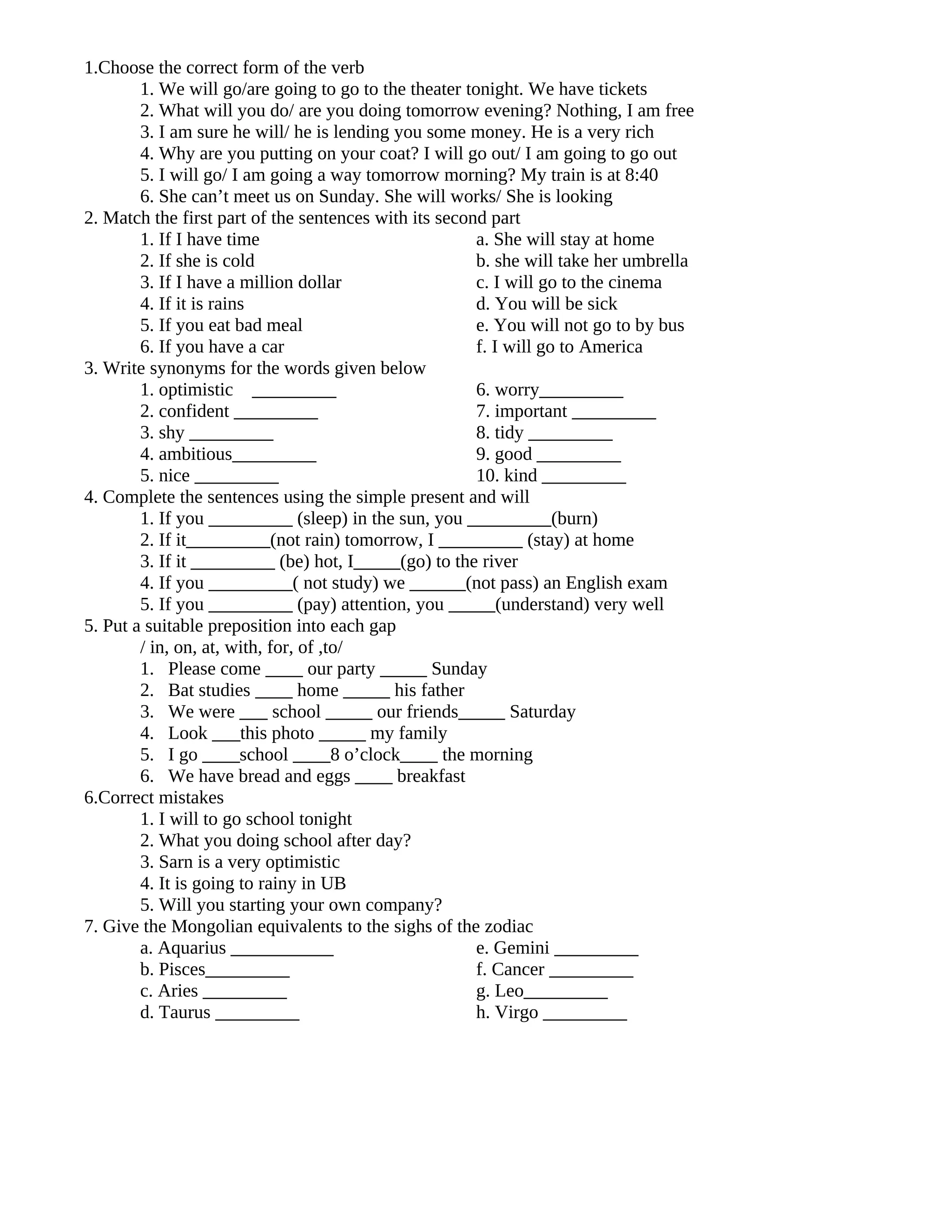1.Choose the correct form of the verb
        1. We will go/are going to go to the theater tonight. We have tickets
        2. What will you do/ are you doing tomorrow evening? Nothing, I am free
        3. I am sure he will/ he is lending you some money. He is a very rich
        4. Why are you putting on your coat? I will go out/ I am going to go out
        5. I will go/ I am going a way tomorrow morning? My train is at 8:40
        6. She can’t meet us on Sunday. She will works/ She is looking
2. Match the first part of the sentences with its second part
        1. If I have time                              a. She will stay at home
        2. If she is cold                              b. she will take her umbrella
        3. If I have a million dollar                  c. I will go to the cinema
        4. If it is rains                              d. You will be sick
        5. If you eat bad meal                         e. You will not go to by bus
        6. If you have a car                           f. I will go to America
3. Write synonyms for the words given below
        1. optimistic _________                        6. worry_________
        2. confident _________                         7. important _________
        3. shy _________                               8. tidy _________
        4. ambitious_________                          9. good _________
        5. nice _________                              10. kind _________
4. Complete the sentences using the simple present and will
        1. If you _________ (sleep) in the sun, you _________(burn)
        2. If it_________(not rain) tomorrow, I _________ (stay) at home
        3. If it _________ (be) hot, I_____(go) to the river
        4. If you _________( not study) we ______(not pass) an English exam
        5. If you _________ (pay) attention, you _____(understand) very well
5. Put a suitable preposition into each gap
        / in, on, at, with, for, of ,to/
        1. Please come ____ our party _____ Sunday
        2. Bat studies ____ home _____ his father
        3. We were ___ school _____ our friends_____ Saturday
        4. Look ___this photo _____ my family
        5. I go ____school ____8 o’clock____ the morning
        6. We have bread and eggs ____ breakfast
6.Correct mistakes
        1. I will to go school tonight
        2. What you doing school after day?
        3. Sarn is a very optimistic
        4. It is going to rainy in UB
        5. Will you starting your own company?
7. Give the Mongolian equivalents to the sighs of the zodiac
        a. Aquarius ___________                        e. Gemini _________
        b. Pisces_________                             f. Cancer _________
        c. Aries _________                             g. Leo_________
        d. Taurus _________                            h. Virgo _________
 