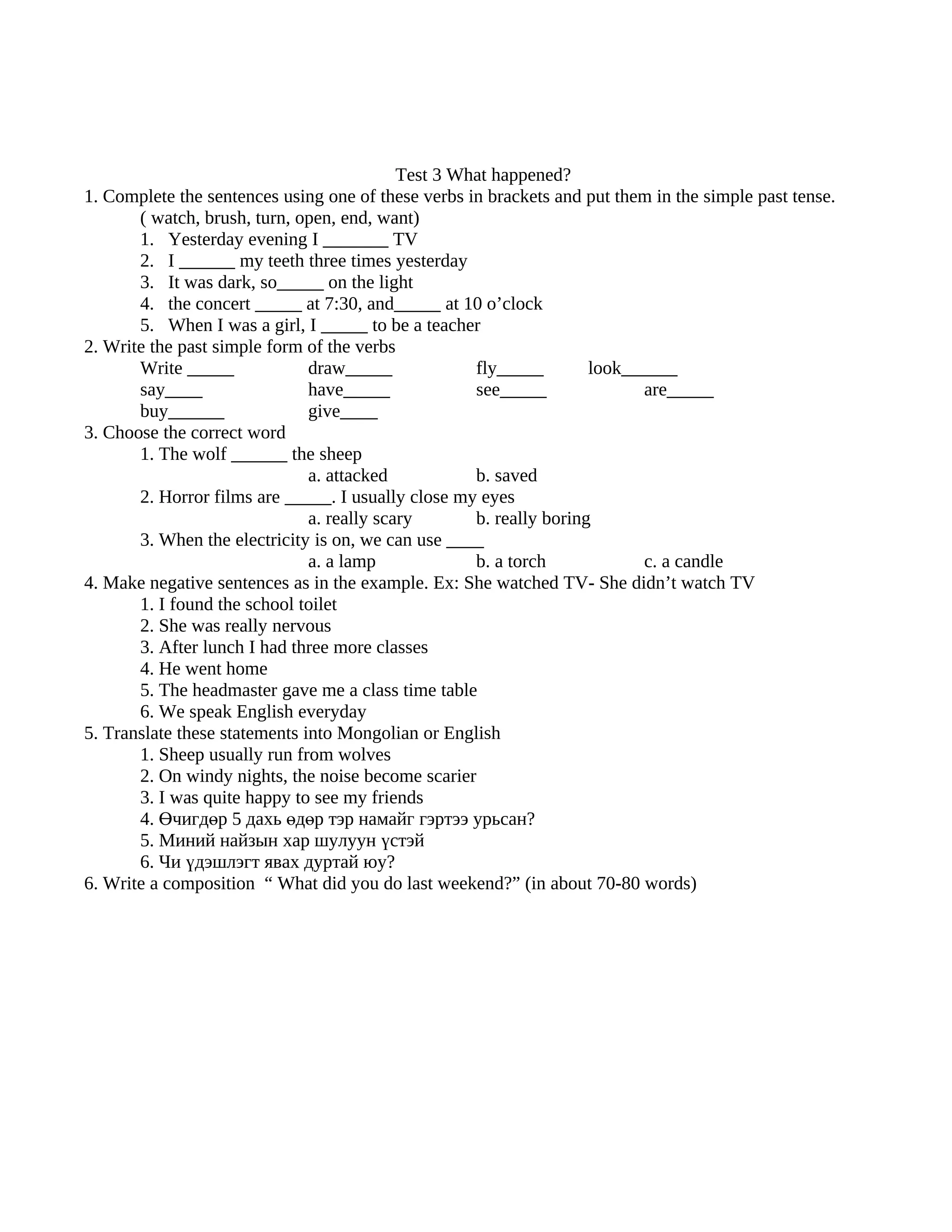 Test 3 What happened?
1. Complete the sentences using one of these verbs in brackets and put them in the simple past tense.
       ( watch, brush, turn, open, end, want)
       1. Yesterday evening I _______ TV
       2. I ______ my teeth three times yesterday
       3. It was dark, so_____ on the light
       4. the concert _____ at 7:30, and_____ at 10 o’clock
       5. When I was a girl, I _____ to be a teacher
2. Write the past simple form of the verbs
       Write _____             draw_____             fly_____        look______
       say____                 have_____             see_____              are_____
       buy______               give____
3. Choose the correct word
       1. The wolf ______ the sheep
                               a. attacked           b. saved
       2. Horror films are _____. I usually close my eyes
                               a. really scary       b. really boring
       3. When the electricity is on, we can use ____
                               a. a lamp             b. a torch            c. a candle
4. Make negative sentences as in the example. Ex: She watched TV- She didn’t watch TV
       1. I found the school toilet
       2. She was really nervous
       3. After lunch I had three more classes
       4. He went home
       5. The headmaster gave me a class time table
       6. We speak English everyday
5. Translate these statements into Mongolian or English
       1. Sheep usually run from wolves
       2. On windy nights, the noise become scarier
       3. I was quite happy to see my friends
       4. Өчигдөр 5 дахь өдөр тэр намайг гэртээ урьсан?
       5. Миний найзын хар шулуун үстэй
       6. Чи үдэшлэгт явах дуртай юу?
6. Write a composition “ What did you do last weekend?” (in about 70-80 words)
 