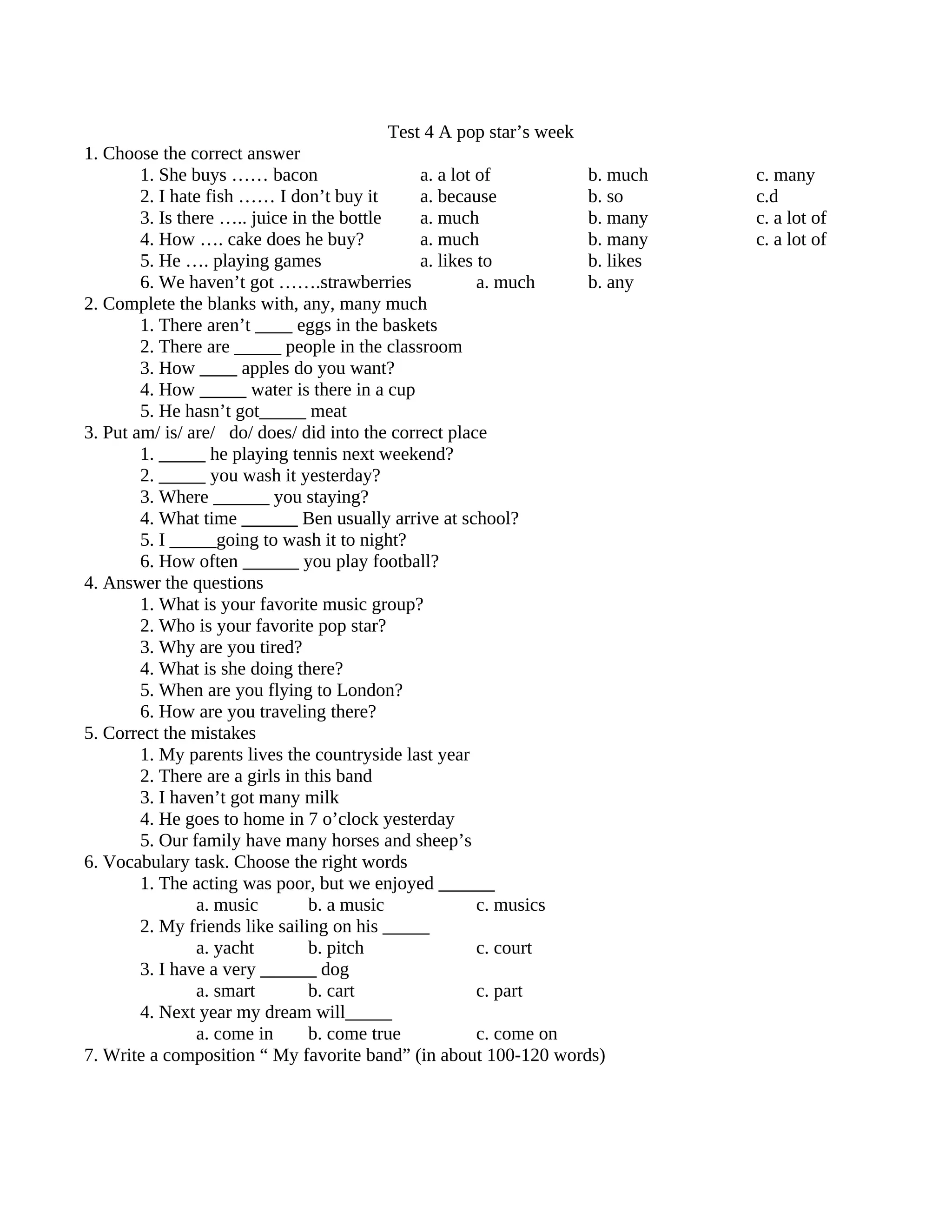 Test 4 A pop star’s week
1. Choose the correct answer
        1. She buys …… bacon                    a. a lot of          b. much    c. many
        2. I hate fish …… I don’t buy it        a. because           b. so      c.d
        3. Is there ….. juice in the bottle     a. much              b. many    c. a lot of
        4. How …. cake does he buy?             a. much              b. many    c. a lot of
        5. He …. playing games                  a. likes to          b. likes
        6. We haven’t got …….strawberries                a. much     b. any
2. Complete the blanks with, any, many much
        1. There aren’t ____ eggs in the baskets
        2. There are _____ people in the classroom
        3. How ____ apples do you want?
        4. How _____ water is there in a cup
        5. He hasn’t got_____ meat
3. Put am/ is/ are/ do/ does/ did into the correct place
        1. _____ he playing tennis next weekend?
        2. _____ you wash it yesterday?
        3. Where ______ you staying?
        4. What time ______ Ben usually arrive at school?
        5. I _____going to wash it to night?
        6. How often ______ you play football?
4. Answer the questions
        1. What is your favorite music group?
        2. Who is your favorite pop star?
        3. Why are you tired?
        4. What is she doing there?
        5. When are you flying to London?
        6. How are you traveling there?
5. Correct the mistakes
        1. My parents lives the countryside last year
        2. There are a girls in this band
        3. I haven’t got many milk
        4. He goes to home in 7 o’clock yesterday
        5. Our family have many horses and sheep’s
6. Vocabulary task. Choose the right words
        1. The acting was poor, but we enjoyed ______
                 a. music        b. a music              c. musics
        2. My friends like sailing on his _____
                 a. yacht        b. pitch                c. court
        3. I have a very ______ dog
                 a. smart        b. cart                 c. part
        4. Next year my dream will_____
                 a. come in      b. come true            c. come on
7. Write a composition “ My favorite band” (in about 100-120 words)
 