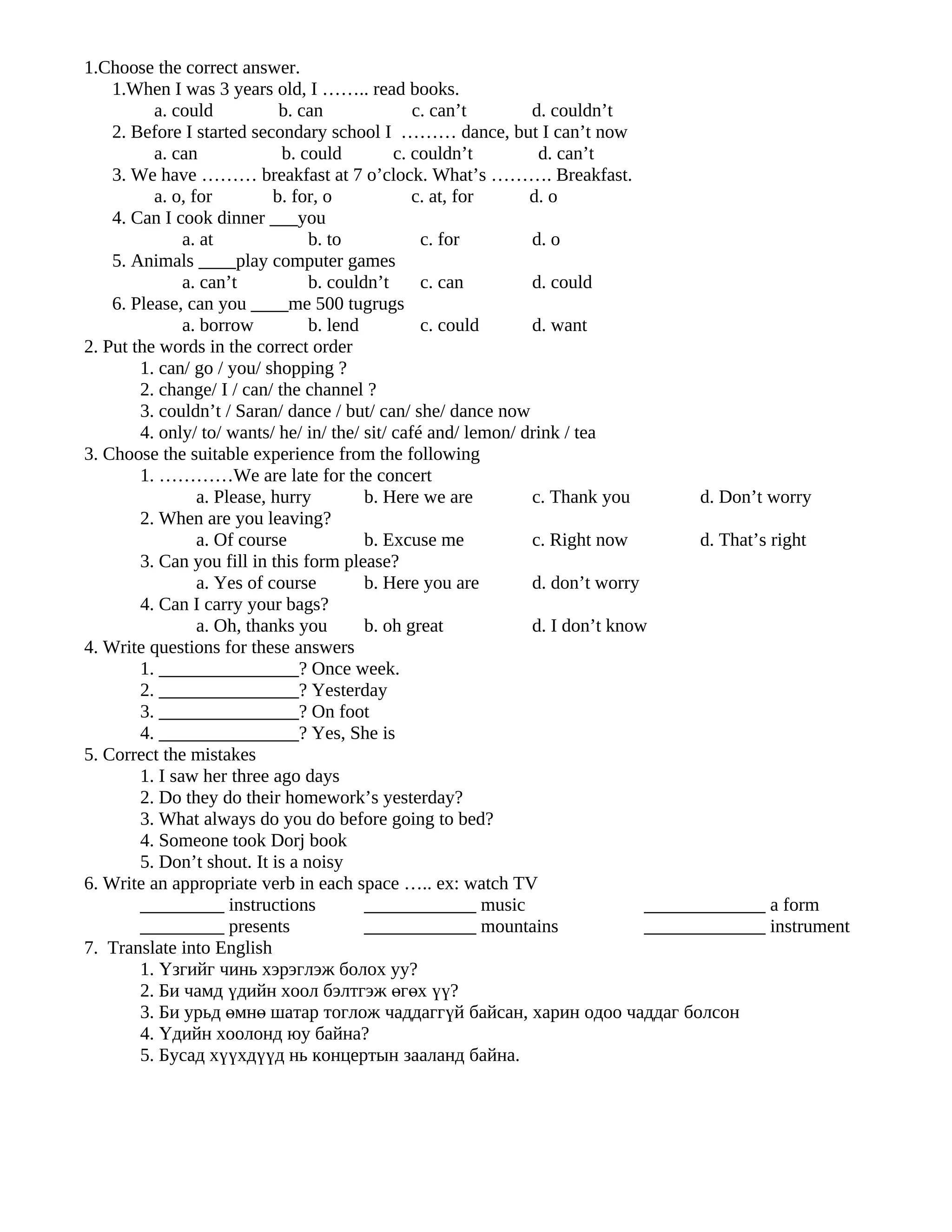 1.Choose the correct answer.
    1.When I was 3 years old, I …….. read books.
          a. could           b. can              c. can’t       d. couldn’t
    2. Before I started secondary school I ……… dance, but I can’t now
          a. can             b. could         c. couldn’t        d. can’t
    3. We have ……… breakfast at 7 o’clock. What’s ………. Breakfast.
          a. o, for         b. for, o            c. at, for     d. o
    4. Can I cook dinner ___you
               a. at             b. to            c. for        d. o
    5. Animals ____play computer games
               a. can’t          b. couldn’t      c. can        d. could
    6. Please, can you ____me 500 tugrugs
               a. borrow         b. lend          c. could      d. want
2. Put the words in the correct order
        1. can/ go / you/ shopping ?
        2. change/ I / can/ the channel ?
        3. couldn’t / Saran/ dance / but/ can/ she/ dance now
        4. only/ to/ wants/ he/ in/ the/ sit/ café and/ lemon/ drink / tea
3. Choose the suitable experience from the following
        1. …………We are late for the concert
                 a. Please, hurry        b. Here we are         c. Thank you         d. Don’t worry
        2. When are you leaving?
                 a. Of course            b. Excuse me           c. Right now         d. That’s right
        3. Can you fill in this form please?
                 a. Yes of course        b. Here you are        d. don’t worry
        4. Can I carry your bags?
                 a. Oh, thanks you       b. oh great            d. I don’t know
4. Write questions for these answers
        1. _______________? Once week.
        2. _______________? Yesterday
        3. _______________? On foot
        4. _______________? Yes, She is
5. Correct the mistakes
        1. I saw her three ago days
        2. Do they do their homework’s yesterday?
        3. What always do you do before going to bed?
        4. Someone took Dorj book
        5. Don’t shout. It is a noisy
6. Write an appropriate verb in each space ….. ex: watch TV
        _________ instructions           ____________ music                    _____________ a form
        _________ presents               ____________ mountains                _____________ instrument
7. Translate into English
        1. Үзгийг чинь хэрэглэж болох уу?
        2. Би чамд үдийн хоол бэлтгэж өгөх үү?
        3. Би урьд өмнө шатар тоглож чаддаггүй байсан, харин одоо чаддаг болсон
        4. Үдийн хоолонд юу байна?
        5. Бусад хүүхдүүд нь концертын зааланд байна.
 
