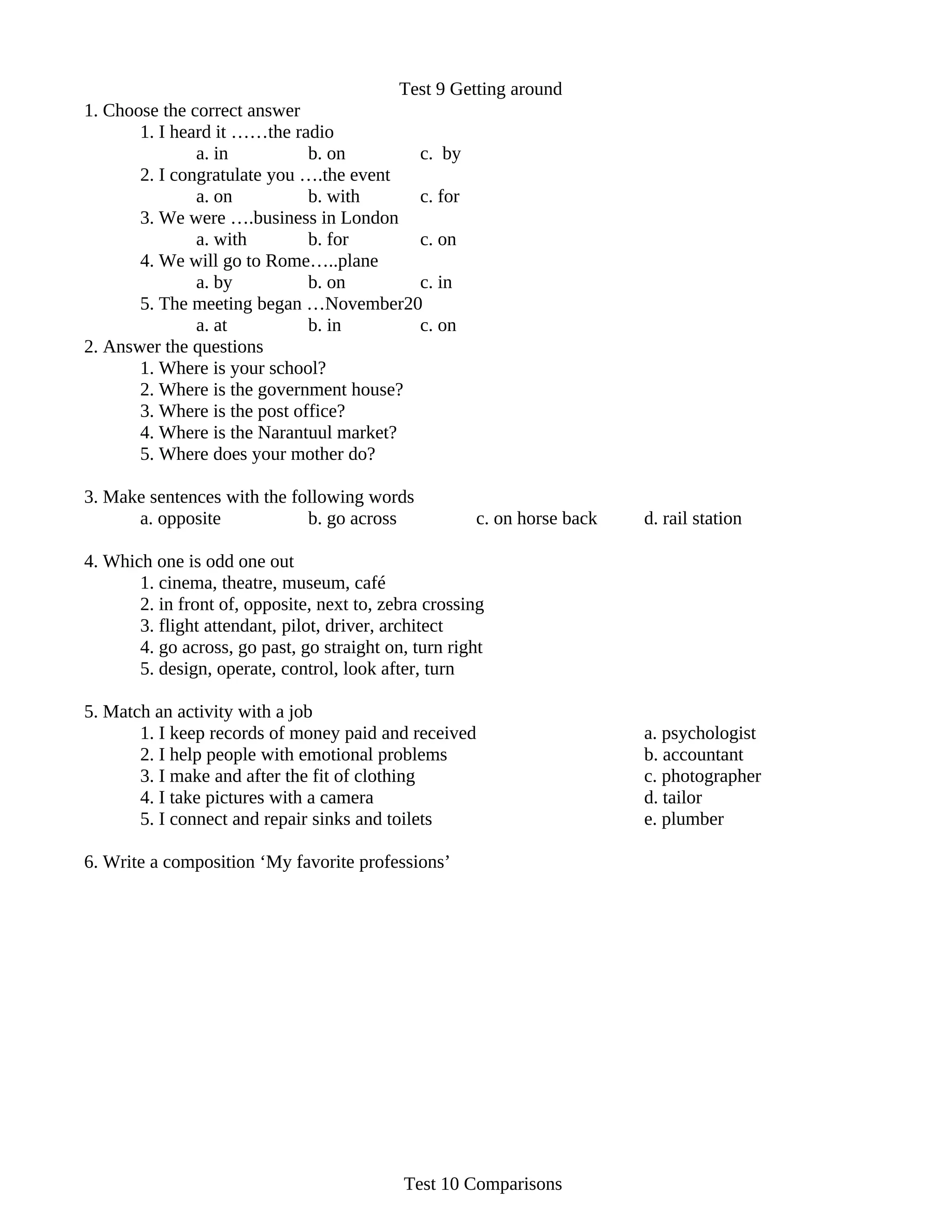Test 9 Getting around
1. Choose the correct answer
       1. I heard it ……the radio
               a. in          b. on        c. by
       2. I congratulate you ….the event
               a. on          b. with      c. for
       3. We were ….business in London
               a. with        b. for       c. on
       4. We will go to Rome…..plane
               a. by          b. on        c. in
       5. The meeting began …November20
               a. at          b. in        c. on
2. Answer the questions
       1. Where is your school?
       2. Where is the government house?
       3. Where is the post office?
       4. Where is the Narantuul market?
       5. Where does your mother do?

3. Make sentences with the following words
      a. opposite            b. go across             c. on horse back   d. rail station

4. Which one is odd one out
       1. cinema, theatre, museum, café
       2. in front of, opposite, next to, zebra crossing
       3. flight attendant, pilot, driver, architect
       4. go across, go past, go straight on, turn right
       5. design, operate, control, look after, turn

5. Match an activity with a job
       1. I keep records of money paid and received                      a. psychologist
       2. I help people with emotional problems                          b. accountant
       3. I make and after the fit of clothing                           c. photographer
       4. I take pictures with a camera                                  d. tailor
       5. I connect and repair sinks and toilets                         e. plumber

6. Write a composition ‘My favorite professions’




                                            Test 10 Comparisons
 