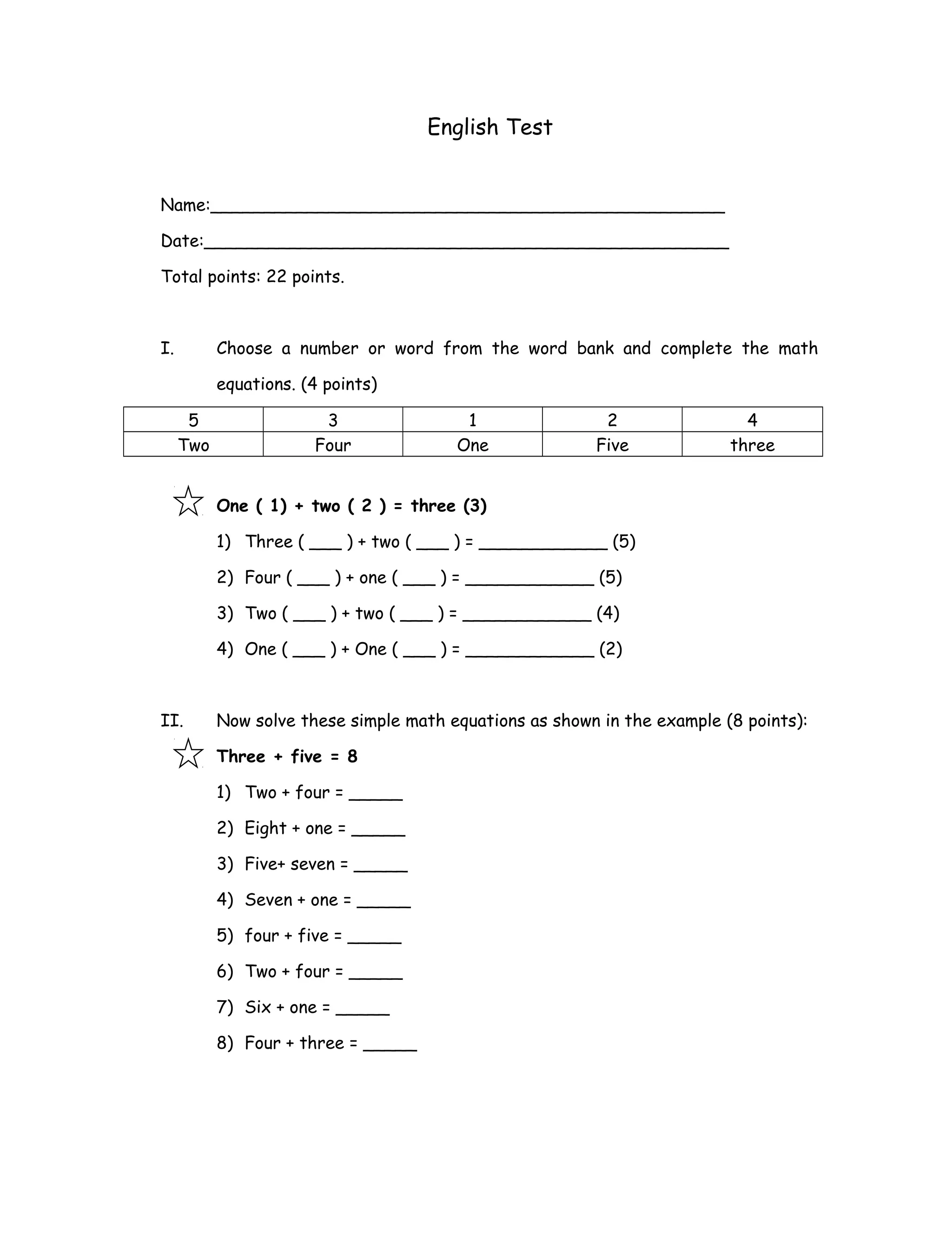 English Test
Name:________________________________________________
Date:_________________________________________________
Total points: 22 points.
I. Choose a number or word from the word bank and complete the math
equations. (4 points)
5 3 1 2 4
Two Four One Five three
One ( 1) + two ( 2 ) = three (3)
1) Three ( ___ ) + two ( ___ ) = ____________ (5)
2) Four ( ___ ) + one ( ___ ) = ____________ (5)
3) Two ( ___ ) + two ( ___ ) = ____________ (4)
4) One ( ___ ) + One ( ___ ) = ____________ (2)
II. Now solve these simple math equations as shown in the example (8 points):
Three + five = 8
1) Two + four = _____
2) Eight + one = _____
3) Five+ seven = _____
4) Seven + one = _____
5) four + five = _____
6) Two + four = _____
7) Six + one = _____
8) Four + three = _____