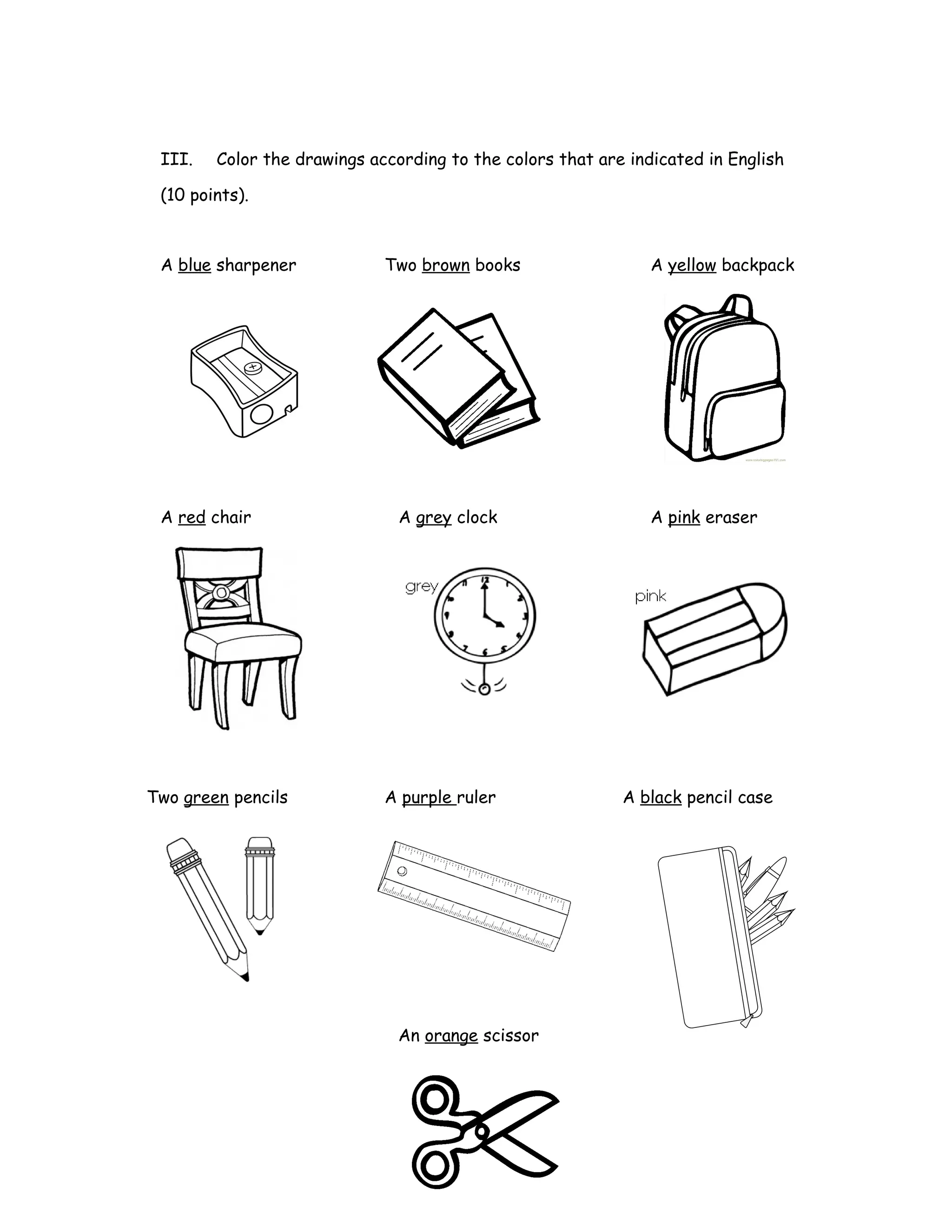 III. Color the drawings according to the colors that are indicated in English
(10 points).
A blue sharpener Two brown books A yellow backpack
A red chair A grey clock A pink eraser
Two green pencils A purple ruler A black pencil case
An orange scissor
