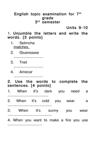 English topic examination for 7 th
                  grade
             3 rd semester
                               Units 9-10
1. Unjumble the letters and write the
words. [3 points]
 1.   Setmcha
   matches
 2.  Glusnssase
   ……………………
 3.  Tnet
   ……………………
 4.  Amecar
   ……………………
2. Use the words to      complete       the
sentences. [4 points]
1. When it’s dark        you     need     a
……………………………
2. When it’s cold you          wear       a
………………………………
3. When it’s sunny             you      wear
………………………………
4. When you want to make a fire you use
……………………….
 