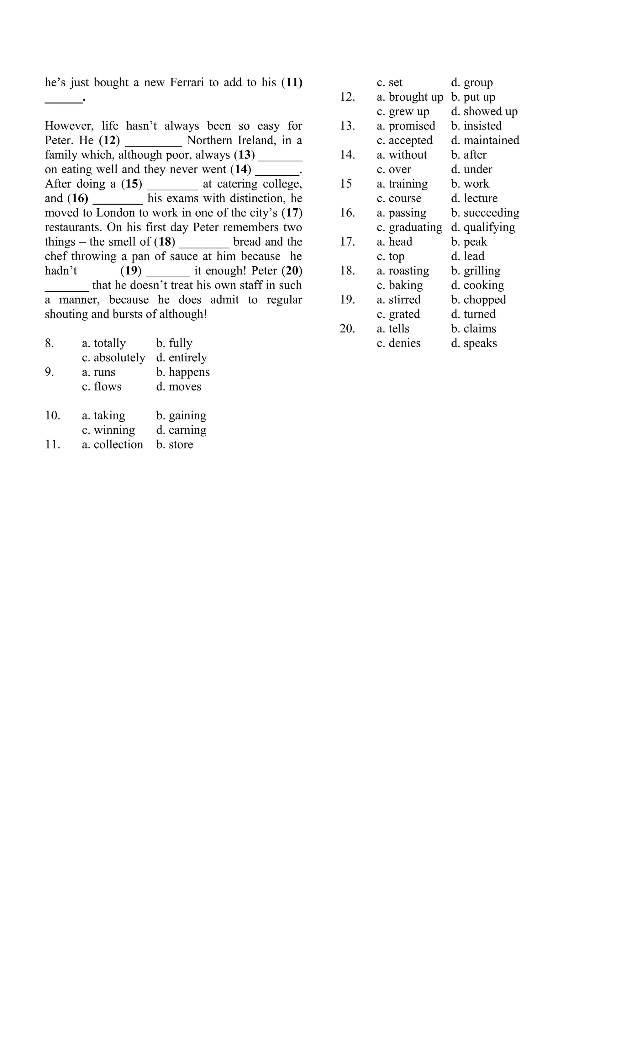 he’s just bought a new Ferrari to add to his (11)           c. set          d. group
______.                                               12.   a. brought up   b. put up
                                                            c. grew up      d. showed up
However, life hasn’t always been so easy for          13.   a. promised     b. insisted
Peter. He (12) _________ Northern Ireland, in a             c. accepted     d. maintained
family which, although poor, always (13) _______      14.   a. without      b. after
on eating well and they never went (14) _______.            c. over         d. under
After doing a (15) ________ at catering college,      15    a. training     b. work
and (16) ________ his exams with distinction, he            c. course       d. lecture
moved to London to work in one of the city’s (17)     16.   a. passing      b. succeeding
restaurants. On his first day Peter remembers two           c. graduating   d. qualifying
things – the smell of (18) ________ bread and the     17.   a. head         b. peak
chef throwing a pan of sauce at him because he              c. top          d. lead
hadn’t         (19) _______ it enough! Peter (20)     18.   a. roasting     b. grilling
_______ that he doesn’t treat his own staff in such         c. baking       d. cooking
a manner, because he does admit to regular            19.   a. stirred      b. chopped
shouting and bursts of although!                            c. grated       d. turned
                                                      20.   a. tells        b. claims
8.     a. totally      b. fully                             c. denies       d. speaks
       c. absolutely   d. entirely
9.     a. runs         b. happens
       c. flows        d. moves

10.    a. taking       b. gaining
       c. winning      d. earning
11.    a. collection   b. store
 