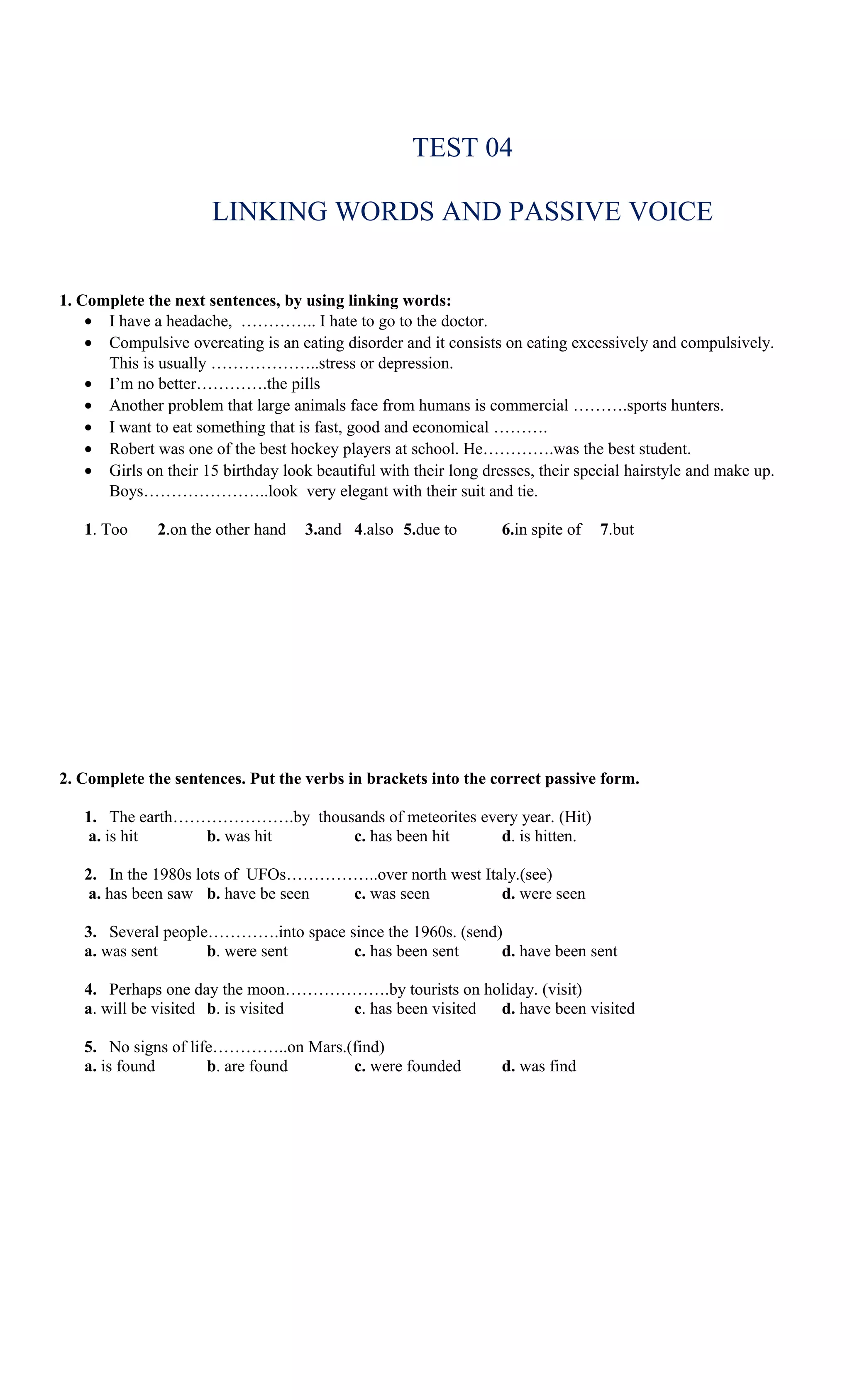 TEST 04

                       LINKING WORDS AND PASSIVE VOICE


1. Complete the next sentences, by using linking words:
    • I have a headache, ………….. I hate to go to the doctor.
    • Compulsive overeating is an eating disorder and it consists on eating excessively and compulsively.
      This is usually ………………..stress or depression.
    • I’m no better………….the pills
    • Another problem that large animals face from humans is commercial ……….sports hunters.
    • I want to eat something that is fast, good and economical ……….
    • Robert was one of the best hockey players at school. He………….was the best student.
    • Girls on their 15 birthday look beautiful with their long dresses, their special hairstyle and make up.
      Boys…………………..look very elegant with their suit and tie.

   1. Too     2.on the other hand    3.and 4.also 5.due to         6.in spite of   7.but




2. Complete the sentences. Put the verbs in brackets into the correct passive form.

   1. The earth………………….by thousands of meteorites every year. (Hit)
    a. is hit    b. was hit    c. has been hit       d. is hitten.

   2. In the 1980s lots of UFOs……………..over north west Italy.(see)
    a. has been saw b. have be seen c. was seen          d. were seen

   3. Several people………….into space since the 1960s. (send)
   a. was sent      b. were sent     c. has been sent      d. have been sent

   4. Perhaps one day the moon……………….by tourists on holiday. (visit)
   a. will be visited b. is visited c. has been visited d. have been visited

   5. No signs of life…………..on Mars.(find)
   a. is found       b. are found    c. were founded               d. was find
 