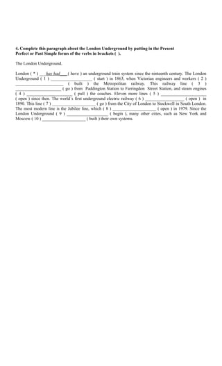 4. Complete this paragraph about the London Underground by putting in the Present
Perfect or Past Simple forms of the verbs in brackets ( ).

The London Underground.

London ( * ) ___has had___ ( have ) an underground train system since the ninteenth century. The London
Underground ( 1 ) ___________________ ( start ) in 1863, when Victorian engineers and workers ( 2 )
______________________ ( built ) the Metropolitan railway. This railway line ( 3 )
_____________________ ( go ) from Paddington Station to Farringdon Street Station, and steam engines
( 4 ) _____________________ ( pull ) the coaches. Eleven more lines ( 5 ) _____________________
( open ) since then. The world´s first underground electric railway ( 6 ) __________________ ( open ) in
1890. This line ( 7 ) ____________________ ( go ) from the City of London to Stockwell in South London.
The most modern line is the Jubilee line, which ( 8 ) ____________________ ( open ) in 1979. Since the
London Underground ( 9 ) ___________________ ( begin ), many other cities, such as New York and
Moscow ( 10 ) ____________________ ( built ) their own systems.
 