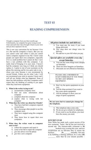 TEST 03

                                    READING COMPREHENSION


I bought a computer from you three months ago.
Unfortunately, my computer has gone wrong several                 All prices include tax and delivery
times and each time I have brought it back to your store              A. You must pay for more if you want
and you have repaired it for me.                                         things delivered.
This is not very convenient for me because I live                     B. This shop does not charge extra for
in a flat and the computer is heavy. But you say                         delivery.
you cannot come and collect it and you cannot                         C. We add tax to your bill when you pay.
send a computer engineer to my flat. I know some             5.
people can repair their own computers, especially                 Special offers are available every day
if it is a small problem but I cannot do that. I now                        except Saturday.
have a new problem with this computer. I am                           A. You can buy some things more cheaply
really tired of bringing it to your store. I haven’t                     on Saturdays.
had the computer very long so I think you should                      B. There are more bargains on Saturdays.
replace it. I spoke to one of your assistants on the                  C. Discounts are not offered on Saturdays.
phone this morning and he was quite rude to me. I
chose your store because it was recommend by                 6.
several friends. Unless you do what I ask, I will                        PLEASE ASK A MEMBER OF
not recommend your store to anyone I know and I                          STAFF FORM HELP IF YOU WISH
will tell my friends what has happened. None of                          TO TRY ANY SPORTS
them has had problems with their computers and I                         EQUIPMENT.
expect they are thinking of coming to you again
when they need more equipment.                                        A. Don’t try the sports equipment on your
                                                                         own.
1. What is the writer trying to do?                                   B. Tell the shop assistant if you want to
     a. recommend a computer store                                       buy some sports equipment.
     b. find out some information about                               C. Ask the manager to show your our
         computer                                                        range of sports equipment.
     c. complain about her computer
     d. explain what is wrong with her                       7.
         computer                                                 We are sorry but we cannot give change for
2. What does the writer say about her friends?                    the telephone.
     a. They have had their computers repaired
         several times.                                               A. This telephone takes coins only.
     b. They encourage other people to use this                       B. We do not give refunds for telephones.
         computer store.                                              C. If you want to use the phone, you must
     c. They have stopped using this computer                            have the money you need.
         store.
     d. They know how to repair their own
         computers.                                          KITCHEN STAR
                                                             Peter White has made such a great success of his
3. What does the writer want to computer                     new restaurant ´Tastes´ that he has just received a
   store to do?                                              second star. The fourteen-table restaurant is (8)
       a. collect the computer and repair it                 ________ booked every evening this year, and two
       b. come to her flat to repair the computer            receptionists are on full-time duty to ensure the
       c. give her advice over the phone                     business             (9) _______ smoothly. Not only
       d. give her a new computer                            is he fulfilling a lifelong ambition, he is also (10)
4.                                                           ________ more than he ever dreamt possible –
 