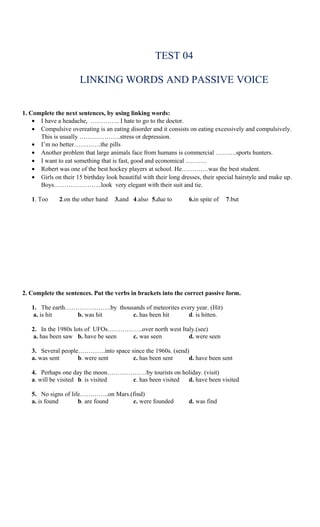 TEST 04

                       LINKING WORDS AND PASSIVE VOICE


1. Complete the next sentences, by using linking words:
    • I have a headache, ………….. I hate to go to the doctor.
    • Compulsive overeating is an eating disorder and it consists on eating excessively and compulsively.
      This is usually ………………..stress or depression.
    • I’m no better………….the pills
    • Another problem that large animals face from humans is commercial ……….sports hunters.
    • I want to eat something that is fast, good and economical ……….
    • Robert was one of the best hockey players at school. He………….was the best student.
    • Girls on their 15 birthday look beautiful with their long dresses, their special hairstyle and make up.
      Boys…………………..look very elegant with their suit and tie.

   1. Too     2.on the other hand    3.and 4.also 5.due to         6.in spite of   7.but




2. Complete the sentences. Put the verbs in brackets into the correct passive form.

   1. The earth………………….by thousands of meteorites every year. (Hit)
    a. is hit    b. was hit    c. has been hit       d. is hitten.

   2. In the 1980s lots of UFOs……………..over north west Italy.(see)
    a. has been saw b. have be seen c. was seen          d. were seen

   3. Several people………….into space since the 1960s. (send)
   a. was sent      b. were sent     c. has been sent      d. have been sent

   4. Perhaps one day the moon……………….by tourists on holiday. (visit)
   a. will be visited b. is visited c. has been visited d. have been visited

   5. No signs of life…………..on Mars.(find)
   a. is found       b. are found    c. were founded               d. was find
 