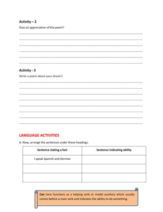 Activity – 2
Give an appreciation of the poem?
……………………………………………………………………………………………………………………………………………………
……………………………………………………………………………………………………………………………………………………
……………………………………………………………………………………………………………………………………………………
……………………………………………………………………………………………………………………………………………………
……………………………………………………………………………………………………………………………………………………
……………………………………………………………………………………………………………………………………………………
Activity - 3
Write a poem about your dream?
……………………………………………………………………………………………………………………………………………………
……………………………………………………………………………………………………………………………………………………
……………………………………………………………………………………………………………………………………………………
……………………………………………………………………………………………………………………………………………………
……………………………………………………………………………………………………………………………………………………
……………………………………………………………………………………………………………………………………………………
……………………………………………………………………………………………………………………………………………………
……………………………………………………………………………………………………………………………………………………
LANGUAGE ACTIVITIES
A. Now, arrange the sentences under these headings.
Sentence stating a fact Sentence indicating ability
I speak Spanish and German
Can here functions as a helping verb or modal auxiliary which usually
comes before a main verb and indicates the ability to do something.
 