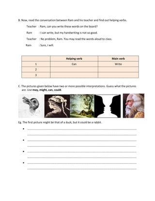 B. Now, read the conversation between Ram and his teacher and find out helping verbs.
Teacher : Ram, can you write these words on the board?
Ram : I can write, but my handwriting is not so good.
Teacher : No problem, Ram. You may read the words aloud to class.
Ram : Sure, I will.
Helping verb Main verb
1 Can Write
2
3
C. The pictures given below have two or more possible interpretations. Guess what the pictures
are. Use may, might, can, could.
Eg. The first picture might be that of a duck, but it could be a rabbit.
 …………………………………………………………………………………………………………………………………………
…………………………………………………………………………………………………………………………………………
 …………………………………………………………………………………………………………………………………………
………………………………………………………………………………………………………………………………………..
 …………………………………………………………………………………………………………………………………………
…………………………………………………………………………………………………………………………………………
 …………………………………………………………………………………………………………………………………………
…………………………………………………………………………………………………………………………………………
 