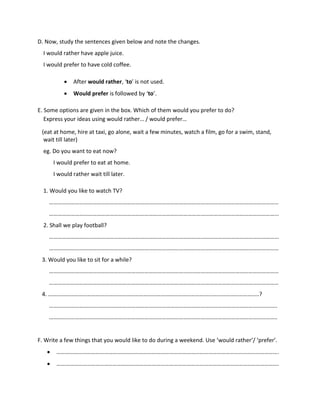 D. Now, study the sentences given below and note the changes.
I would rather have apple juice.
I would prefer to have cold coffee.
 After would rather, ‘to’ is not used.
 Would prefer is followed by ‘to’.
E. Some options are given in the box. Which of them would you prefer to do?
Express your ideas using would rather… / would prefer…
(eat at home, hire at taxi, go alone, wait a few minutes, watch a film, go for a swim, stand,
wait till later)
eg. Do you want to eat now?
I would prefer to eat at home.
I would rather wait till later.
1. Would you like to watch TV?
……………………………………………………………………………………………………………………………………………
…………………………………………………………………………………………………………………………………………...
2. Shall we play football?
…………………………………………………………………………………………………………………………………………...
……………………………………………………………………………………………………………………………………………
3. Would you like to sit for a while?
……………………………………………………………………………………………………………………………………………
……………………………………………………………………………………………………………………………………………
4. ………………………………………………………………………………………………………………………………..?
…………………………………………………………………………………………………………………………………………..
…………………………………………………………………………………………………………………………………………..
F. Write a few things that you would like to do during a weekend. Use ‘would rather’/ ‘prefer’.
 ……………………………………………………………………………………………………………………………………….
 ……………………………………………………………………………………………………………………………………….
 