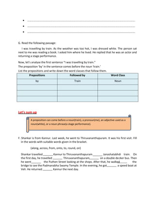  ……………………………………………………………………………………………………………………………………….
 ……………………………………………………………………………………………………………………………………….
 ……………………………………………………………………………………………………………………………………….
G. Read the following passage:
I was travelling by train. As the weather was too hot, I was dressed white. The person sat
next to me was reading a book. I asked him where he lived. He replied that he was an actor and
returning a stage performance.
Now, let’s analyse the first sentence “I was travelling by train.”
The preposition ‘by’ in the sentence comes before the noun ‘train.’
List the prepositions and write down the word classes that follow them.
Prepositions Followed by Word Class
by Train Noun
Let’s sum up
F. Shankar is from Kannur. Last week, he went to Thiruvananthapuram. It was his first visit. Fill
in the words with suitable words given in the bracket.
(along, across, from, onto, to, round, on)
Shankar travelled Kannur to Thiruvananthapuram Janashatabhdi train. On
the first day, he travelled Thiruvananthapuram on a double decker bus. Then
he went the Puthen Street looking at the shops. After that, he walked the
bridge to see the Padmanabha Swamy Temple. In the evening, he got a speed boat at
Veli. He returned Kannur the next day.
A preposition can come before a noun(train), a pronoun(me), an adjective used as a
noun(white), or a noun phrase(a stage performance).
 