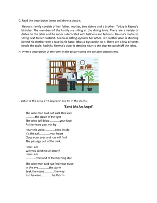 G. Read the description below and draw a picture.
Reema’s family consists of her father, mother, two sisters and a brother. Today is Reema’s
birthday. The members of the family are sitting at the dining table. There are a variety of
dishes on the table and the room is decorated with balloons and festoons. Reema’s mother is
sitting next to her husband. Reema is sitting opposite her other. Her brother Arun is standing
behind his mother with a cake in his hand. It has a big candle on it. There are a few presents
beside the table. Radhika, Reema’s sister is standing near to the door to switch off the lights.
H. Write a description of the room in the picture using the suitable prepositions.
I. Listen to the song by ‘Scorpions’ and fill in the blanks.
‘Send Me An Angel’
The wise man said just walk this way
………….the dawn of the light
The wind will blow……………your face
As the years pass you by
Hear this voice……………deep inside
It’s the call……………your heart
Close your eyes and you will find
The passage out of the dark
Here I am
Will you send me an angel?
Here I am
……………the land of the morning star
The wise man said just find your place
In the eye……………the storm
Seek the roses……………the way
Just beware……………the thorns
 