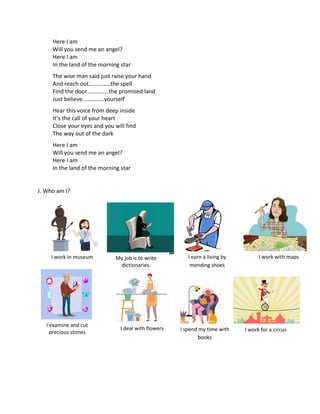 Here I am
Will you send me an angel?
Here I am
In the land of the morning star
The wise man said just raise your hand
And reach out……………the spell
Find the door……………the promised land
Just believe……………yourself
Hear this voice from deep inside
It’s the call of your heart
Close your eyes and you will find
The way out of the dark
Here I am
Will you send me an angel?
Here I am
In the land of the morning star
J. Who am I?
I work in museum My job is to write
dictionaries.
I examine and cut
precious stones
I deal with flowers I spend my time with
books
I work for a circus
I earn a living by
mending shoes
I work with maps
 