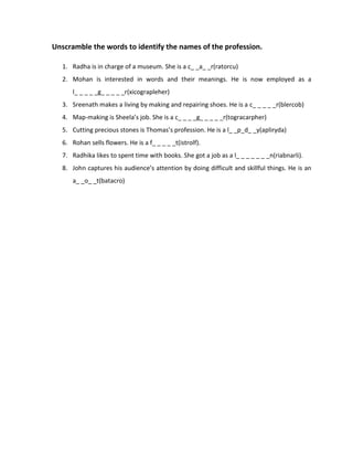Unscramble the words to identify the names of the profession.
1. Radha is in charge of a museum. She is a c_ _a_ _r(ratorcu)
2. Mohan is interested in words and their meanings. He is now employed as a
l_ _ _ _ _g_ _ _ _ _r(xicograpleher)
3. Sreenath makes a living by making and repairing shoes. He is a c_ _ _ _ _r(blercob)
4. Map-making is Sheela’s job. She is a c_ _ _ _g_ _ _ _ _r(togracarpher)
5. Cutting precious stones is Thomas’s profession. He is a l_ _p_d_ _y(apliryda)
6. Rohan sells flowers. He is a f_ _ _ _ _t(istrolf).
7. Radhika likes to spent time with books. She got a job as a l_ _ _ _ _ _ _n(riabnarli).
8. John captures his audience’s attention by doing difficult and skillful things. He is an
a_ _o_ _t(batacro)
 