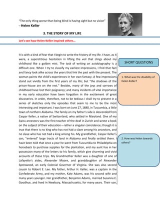 “The only thing worse than being blind is having sight but no vision”
– Helen Keller
3. THE STORY OF MY LIFE
Let’s see how Helen Keller inspired others…
It is with a kind of fear that I begin to write the history of my life. I have, as it
were, a superstitious hesitation in lifting the veil that clings about my
childhood like a golden mist. The task of writing an autobiography is a
difficult one. When I try to classify my earliest impressions, I find that fact
and fancy look alike across the years that link the past with the present. The
woman paints the child's experiences in her own fantasy. A few impressions
stand out vividly from the first years of my life; but "the shadows of the
prison-house are on the rest." Besides, many of the joys and sorrows of
childhood have lost their poignancy; and many incidents of vital importance
in my early education have been forgotten in the excitement of great
discoveries. In order, therefore, not to be tedious I shall try to present in a
series of sketches only the episodes that seem to me to be the most
interesting and important. I was born on June 27, 1880, in Tuscumbia, a little
town of northern Alabama. The family on my father's side is descended from
Caspar Keller, a native of Switzerland, who settled in Maryland. One of my
Swiss ancestors was the first teacher of the deaf in Zurich and wrote a book
on the subject of their education—rather a singular coincidence; though it is
true that there is no king who has not had a slave among his ancestors, and
no slave who has not had a king among his. My grandfather, Caspar Keller's
son, "entered" large tracts of land in Alabama and finally settled there. I
have been told that once a year he went from Tuscumbia to Philadelphia on
horseback to purchase supplies for the plantation, and my aunt has in her
possession many of the letters to his family, which give charming and vivid
accounts of these trips. My Grandmother Keller was a daughter of one of
Lafayette's aides, Alexander Moore, and granddaughter of Alexander
Spotswood, an early Colonial Governor of Virginia. She was also second
cousin to Robert E. Lee. My father, Arthur H. Keller, was a captain in the
Confederate Army, and my mother, Kate Adams, was his second wife and
many years younger. Her grandfather, Benjamin Adams, married Susanna E.
Goodhue, and lived in Newbury, Massachusetts, for many years. Their son,
1. What was the disability of
Helen Keller?
2. How was Helen towards
others?
SHORT QUESTIONS
 