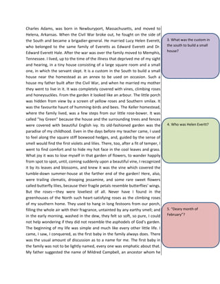 Charles Adams, was born in Newburyport, Massachusetts, and moved to
Helena, Arkansas. When the Civil War broke out, he fought on the side of
the South and became a brigadier-general. He married Lucy Helen Everett,
who belonged to the same family of Everetts as Edward Everett and Dr.
Edward Everett Hale. After the war was over the family moved to Memphis,
Tennessee. I lived, up to the time of the illness that deprived me of my sight
and hearing, in a tiny house consisting of a large square room and a small
one, in which the servant slept. It is a custom in the South to build a small
house near the homestead as an annex to be used on occasion. Such a
house my father built after the Civil War, and when he married my mother
they went to live in it. It was completely covered with vines, climbing roses
and honeysuckles. From the garden it looked like an arbour. The little porch
was hidden from view by a screen of yellow roses and Southern smilax. It
was the favourite haunt of humming-birds and bees. The Keller homestead,
where the family lived, was a few steps from our little rose-bower. It was
called "Ivy Green" because the house and the surrounding trees and fences
were covered with beautiful English ivy. Its old-fashioned garden was the
paradise of my childhood. Even in the days before my teacher came, I used
to feel along the square stiff boxwood hedges, and, guided by the sense of
smell would find the first violets and lilies. There, too, after a fit of temper, I
went to find comfort and to hide my hot face in the cool leaves and grass.
What joy it was to lose myself in that garden of flowers, to wander happily
from spot to spot, until, coming suddenly upon a beautiful vine, I recognized
it by its leaves and blossoms, and knew it was the vine which covered the
tumble-down summer-house at the farther end of the garden! Here, also,
were trailing clematis, drooping jessamine, and some rare sweet flowers
called butterfly lilies, because their fragile petals resemble butterflies' wings.
But the roses—they were loveliest of all. Never have I found in the
greenhouses of the North such heart-satisfying roses as the climbing roses
of my southern home. They used to hang in long festoons from our porch,
filling the whole air with their fragrance, untainted by any earthy smell; and
in the early morning, washed in the dew, they felt so soft, so pure, I could
not help wondering if they did not resemble the asphodels of God's garden.
The beginning of my life was simple and much like every other little life. I
came, I saw, I conquered, as the first baby in the family always does. There
was the usual amount of discussion as to a name for me. The first baby in
the family was not to be lightly named, every one was emphatic about that.
My father suggested the name of Mildred Campbell, an ancestor whom he
5. “Deary month of
February”?
4. Who was Helen Evertt?
3. What was the custom in
the south to build a small
house?
 