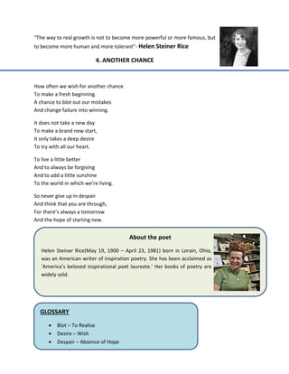“The way to real growth is not to become more powerful or more famous, but
to become more human and more tolerant”- Helen Steiner Rice
4. ANOTHER CHANCE
How often we wish for another chance
To make a fresh beginning.
A chance to blot out our mistakes
And change failure into winning.
It does not take a new day
To make a brand new start,
It only takes a deep desire
To try with all our heart.
To live a little better
And to always be forgiving
And to add a little sunshine
To the world in which we’re living.
So never give up in despair
And think that you are through,
For there’s always a tomorrow
And the hope of starting new.
About the poet
Helen Steiner Rice(May 19, 1900 – April 23, 1981) born in Lorain, Ohio,
was an American writer of inspiration poetry. She has been acclaimed as
‘America’s beloved inspirational poet laureate.’ Her books of poetry are
widely sold.
GLOSSARY
 Blot – To Realise
 Desire – Wish
 Despair – Absence of Hope
 