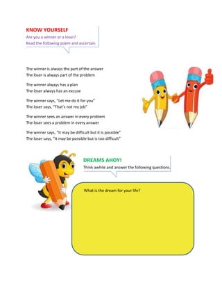 KNOW YOURSELF
Are you a winner or a loser?
Read the following poem and ascertain.
The winner is always the part of the answer
The loser is always part of the problem
The winner always has a plan
The loser always has an excuse
The winner says, “Let me do it for you”
The loser says, “That’s not my job”
The winner sees an answer in every problem
The loser sees a problem in every answer
The winner says, “It may be difficult but it is possible”
The loser says, “It may be possible but is too difficult”
DREAMS AHOY!
Think awhile and answer the following questions.
What is the dream for your life?
 